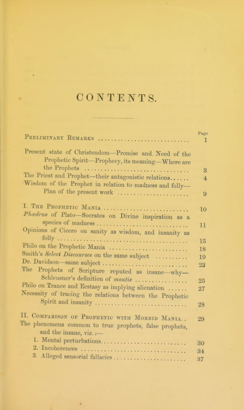 CONTENTS. Peelimiis-art Eemaeks ^ Present state of Christendom—Promise and Need of the Prophetic Spirit—Prophecy, its meaning—Where are the Prophets g The Priest and Prophet—their antagonistic relations 4 Wisdom of the Propliet in relation to madness and folly- Plan of the present work 9 I. The Prophetic Mania 10 PhcBdnis of Plato—Socrates on Divine inspiration as a species of madness Opinions of Cicero on sanity as wisdom, and insanity as 15 Phdo on the Prophetic Mania X8 Smith's Select Discourses on the same subject 19 Dr. Davidson—same subject 23 The Prophets of Scripture reputed as insane—why— Schleusner's definition of mantis 25 Philo on Trance and Ecstasy as implying alienation 27 Necessity of tracing the relations between the Prophetic Spirit and insanity 28 II. Comparison of Prophetic with Morbid Mania. . 29 The phenomena common to true prophets, false prophets, and the insane, viz.:— 1. Mental perturbations 30 2. Incoherences 3. Alleged sensorial fallacies 37