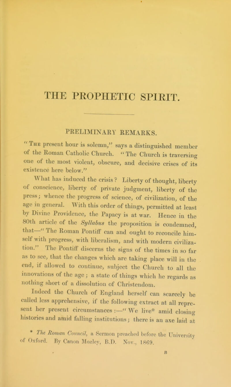 THE PROPHETIC SPIRIT. PRELIMINARY REMARKS. The present hour is solemn/' says a distinguished member of the Roman Catholic Church. The Church is traversing- one of the most violent, obscure, and decisive crises of its existence here below.'' What has induced the crisis ? Liberty of thought, liberty of conscience, liberty of private judgment, liberty of the press; whence the progress of science, of civilization, of the age in general. With this order of things, permitted at least by Divine Providence, the Papacy is at war. Hence in the 80th article of the Syllabus the proposition is condemned, that— The Roman Pontiff can and ought to reconcile him- self with progress, with liberalism, and with modern civiliza- tion. The Pontiff discerns the signs of the times in so far as to see, that the changes which are taking place will in the end, if allowed to continue, subject the Church to all the innovations of the age ; a state of things which he regards as nothing short of a dissolution of Christendom. Indeed the Church of England herself can scarcely be called less apprehensive, if the following extract at all repre- sent her present circumstances :— We live^ amid closing histories and amid frilling institutions; there is an axe laid a't * The Roman Council, a Sermon preached before the UMiversity of Oxforrl. By Canon Mozley, B.D. Nov., 1869. B
