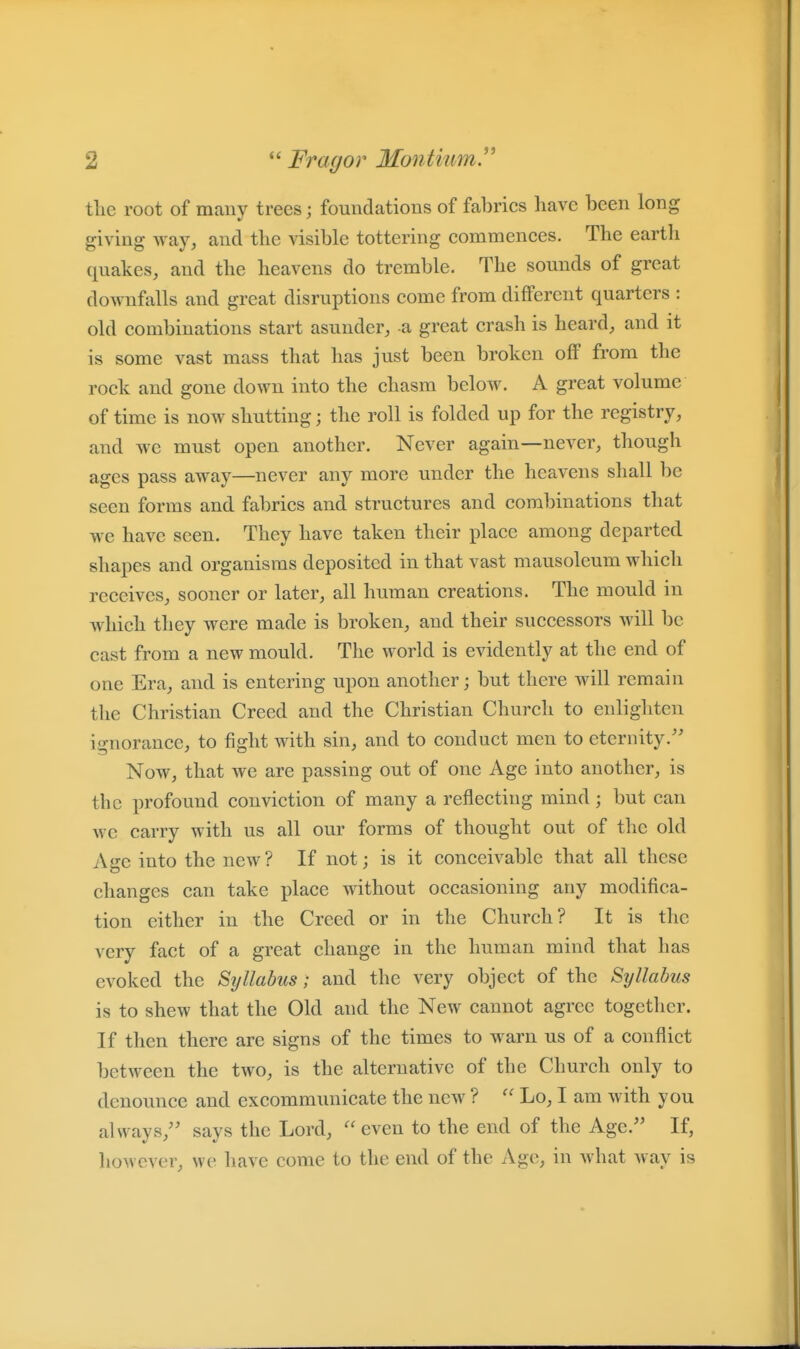 tlie root of mauy trees; foundations of fabrics liave been long giving Avay, and the visible tottering commences. The earth quakes, and the heavens do tremble. The sounds of great downfalls and great disruptions come from different quarters : old combinations start asunder, a great crash is heard, and it is some vast mass that has just been broken off from the rock and gone down into the chasm below. A great volume of time is now shutting; the roll is folded up for the registry, and we must open another. Never again—never, though ages pass away—never any more under the heavens shall be seen forms and fabrics and structures and combinations that we have seen. They have taken their place among departed shapes and organisms deposited in that vast mausoleum which receives, sooner or later, all human creations. The mould in which they were made is broken, and their successors will be cast from a new mould. The world is evidently at the end of one Era, and is entering upon another; but there will remain the Christian Creed and the Christian Church to enlighten ignorance, to fight with sin, and to conduct men to eternity. Now, that we are passing out of one Age into another, is the profound conviction of many a reflecting mind; but can we carry with us all our forms of thought out of the old Age into the new ? If not; is it conceivable that all these changes can take place without occasioning any modifica- tion either in the Creed or in the Church? It is the very fact of a great change in the human mind that has evoked the Syllabus; and the very object of the Syllabus is to shew that the Old and the New cannot agree together. If then there are signs of the times to warn us of a conflict between the two, is the alternative of the Church only to denounce and excommunicate the new ?  Lo, I am with you always, says the Lord, even to the end of the Age. If, liowever, we have come to the end of the Age, in what way is