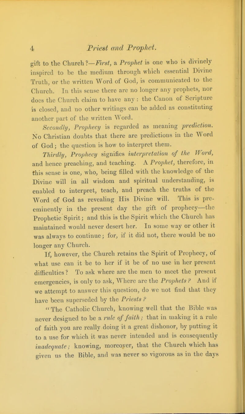 gift to the Church ?—First, a Prophet is one who is divinely inspired to be the medium through which essential Divine Truth, or the written Word of God, is communicated to the Church. In this sense there are no longer any prophets, nor does the Church claim to have any : the Canon of Scripture is closed, and no other writings can be added as constituting another part of the written Word. Secofidhj, Prophecy is regarded as meaning prediction. No Christian doubts that there are predictions in the Word of God; the question is how to interpret them. Thirdly, Prophecy signifies interpretation of the Word, and hence preaching, and teaching. A Prophet, therefore, in this sense is one, who, being filled Avith the knowledge of the Divine will in all wisdom and spiritual understanding, is enabled to interpret, teach, and preach the truths of the Word of God as revealing His Divine will. This is pre- eminently in the present day the gift of prophecy—the Prophetic Spirit; and this is the Spirit which the Church has maintained would never desert her. In some way or other it was always to continue; for, if it did not, there would be no longer any Church. If, however, the Church retains the Spirit of Prophecy, of what use can it be to her if it be of no use in her present difficulties ? To ask where are the men to meet the present emergencies, is only to ask, Where are the Prophets ? And if we attempt to answer this question, do we not find that they have been superseded by the Priests ? ''The Catholic Church, knowing well that the Bible was never designed to be a rule of faith; that in making it a rule of faith you are really doing it a great dishonor, by putting it to a use for which it was nevel' intended and is consequently inadequate; knowing, moreoyer, that the Church which has given us the Bible, and was never so vigorous as in the days