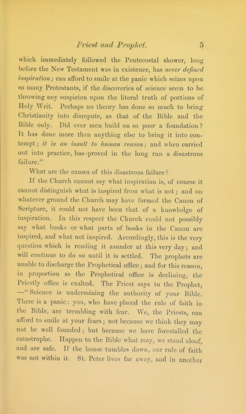 which immediately followed the Pentecostal shower, long- before the New Testament was in existence, has never defined inspiration; can aflFord to smile at the panic which seizes upon so many Protestants, if the discoveries of science seem to be throwing any suspicion upon the literal truth of portions of Holy Writ. Perhaps no theory has done so much to bring Christianity into disrepute, as that of the Bible and the Bible only. Did ever men build on so poor a foundation ? Tt has done more than anything else to bring it into con- tempt; it is an insult to human reason; and when carried out into practice, has -proved in the long run a disastrous failure.^' What are the causes of this disastrous failure? If the Church cannot say what inspiration is, of course it cannot distinguish what is inspired from what is not; and on whatever ground the Church may have formed the Canon of Scripture, it could not have been that of a knowledge of inspiration. In this respect the Church could not possibly say what books or what parts of books in the Canon are inspired, and what not inspired. Accordingly, this is the very question which is rending it asunder at this very day; and will continue to do so until it is settled. The prophets are unable to discharge the Prophetical office; and for this reason, in proportion as the Prophetical office is declining, the Priestly office is exalted. The Priest says to the Prophet, —Science is undermining the authority of your Bible. There is a panic: you, who have placed the rule of faith in the Bible, are trembling with fear. We, the Priests, can afford to smile at your fears; not because we think they may not be well founded ; but because we iiave forestalled the catastrophe. Happen to the Bible what may, we stand aloof, and are safe. If the house tumbles down, our rule of faith was not within it. St. Peter lives far away, and in another