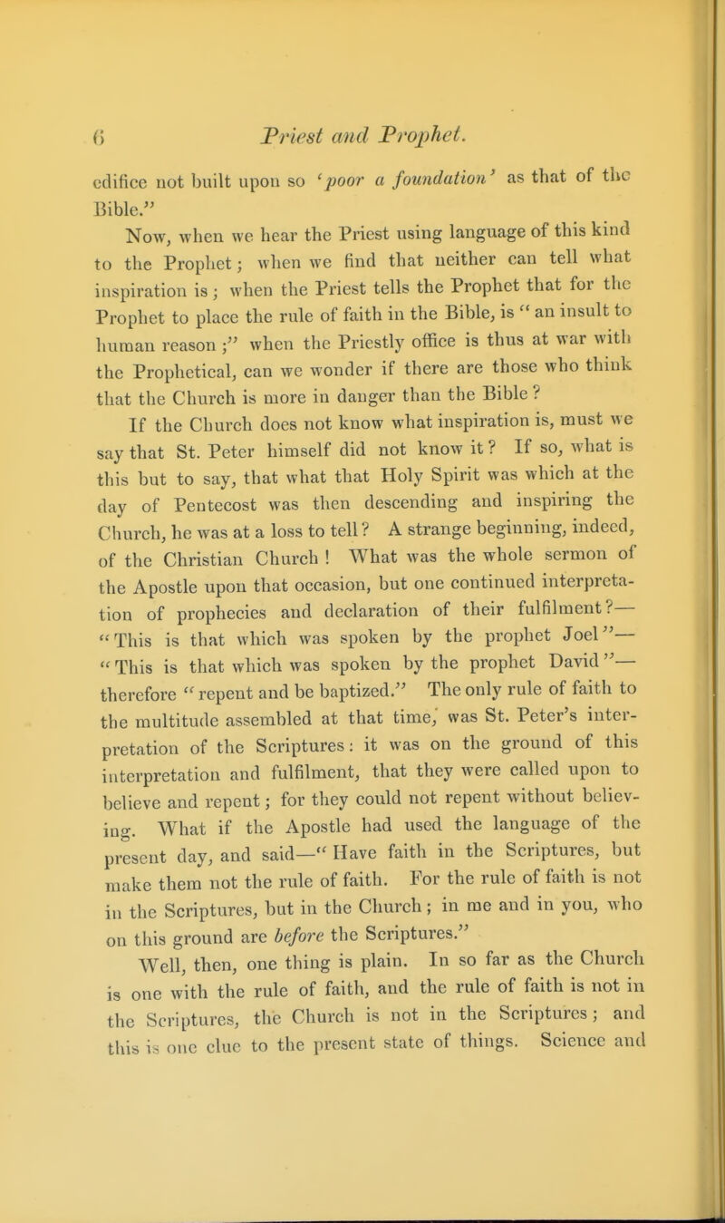 edifice not built upon so 'poor a foundation' as that of the Bible. Now, when we hear the Priest using language of this kind to the Prophet; when we find that neither can tell what inspiration is; when the Priest tells the Prophet that for the Prophet to place the rule of faith in the Bible, is an insult to human reason when the Priestly office is thus at war with the Prophetical, can we wonder if there are those who think that the Church is more in danger than the Bible ? If the Church does not know what inspiration is, must we say that St. Peter himself did not know it ? If so, what is this but to say, that what that Holy Spirit was which at the day of Pentecost was then descending and inspiring the Church, he was at a loss to tell ? A strange beginning, indeed, of the Christian Church ! What was the whole sermon of the Apostle upon that occasion, but one continued interpreta- tion of prophecies and declaration of their fulfilment?— This is that which was spoken by the prophet Joel''— This is that which was spoken by the prophet David — therefore repent and be baptized.'' The only rule of faith to the multitude assembled at that time,' was St. Peter's inter- pretation of the Scriptures: it was on the ground of this interpretation and fulfilment, that they were called upon to believe and repent; for they could not repent without believ- ing. What if the Apostle had used the language of the present day, and said—*' Have faith in the Scriptures, but make them not the rule of faith. For the rule of faith is not in the Scriptures, but in the Church; in me and in you, who on this ground are before the Scriptures. Well, then, one thing is plain. In so far as the Church is one with the rule of faith, and the rule of faith is not in the Scriptures, the Church is not in the Scriptures; and this is one clue to the present state of things. Science and
