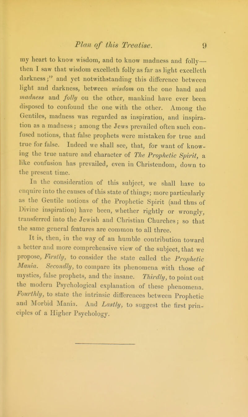 my heart to know wisdom, and to know madness and folly— then I saw that wisdom excelleth folly as far as light excellctli darknessand yet notwithstanding this diflerencc between light and darkness, between 'wisdom on the one hand and madness and folly on the other, mankind have ever been disposed to confound the one with the other. Among the Gentiles, madness was regarded as inspiration, and inspira- tion as a madness; among the Jews prevailed often such con- fused notions, that false prophets were mistaken for true and true for false. Indeed we shall see, that, for want of know- ing the true nature and character of The Prophetic Spirit, a like confusion has prevailed, even in Christendom, down to the present time. In the consideration of this subject, we shall have to enquire into the causes of this state of things; more particularly as the Gentile notions of the Prophetic Spirit (and thus of Divine inspiration) have been, whether rightly or wrongly, transferred into the Jewish and Christian Churches; so that the same general features are common to all three. It is, then, in the way of an humble contribution toward a better and more comprehensive view of the subject, that we propose. Firstly, to consider the state called the Prophetic Mania. Secondly, to compare its phenomena with those of mystics, false prophets, and the insane. Thirdly, to point out the modern Psychological explanation of these phenomena. Fourthly, to state the intrinsic differences between Prophetic and Morbid Mania. And Lastly, to suggest the first prin- ciples of a Higher Psychology.