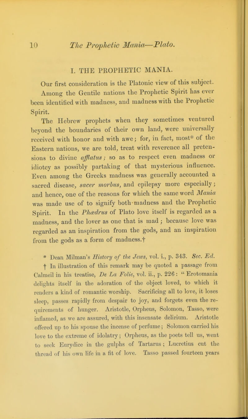 I. THE PROPHETIC MANIA. Our first consideration is the Platonic view of tins subject. Among the Gentile nations the Prophetic Spirit has ever been identified with madness, and madness with the Prophetic Spirit. The Hebrew prophets when they sometimes ventured beyond the boundaries of their own land, were universally received with honor and with awe; for, in fact, most* of the Eastern nations, we are told, treat with reverence all preten- sions to divine afflatus; so as to respect even madness or idiotcy as possibly partaking of that mysterious influence. Even among the Greeks madness was generally accounted a sacred disease, sacer morbus, and epilepsy more especially ; and hence, one of the reasons for which the same word Mania was made use of to signify both madness and the Prophetic Spirit. In the Phcedrus of Plato love itself is regarded as a madness, and the lover as one that is mad ; because love was regarded as an inspiration from the gods, and an inspiration from the gods as a form of madness.f * Dean Milman's History of the Jeios, vol. i., p. 343. Sec. Ed. f In illustration of this remark may be quoted a passage from Calmeil in his treatise, De La Folie, vol. ii., p. 226 :  Erotomania delights itself in the adoration of the object loved, to which it renders a kind of romantic worship. Sacrificing all to love, it loses sleep, passes rapidly from despair to joy, and forgets even the re- quirements of hunger. Aristotle, Orpheus, Solomon, Tasso, were inflamed, as we are assured, with this insensate delirium. Aristotle offered up to his spouse the incense of perfume; Solomon carried his love to the extreme of idolatry; Orpheus, as the poets tell us, went to seek Eurydice in the gulphs of Tartarus ; Lucretius cut the thread of his own life in a fit of love. Tasso passed fourteen years