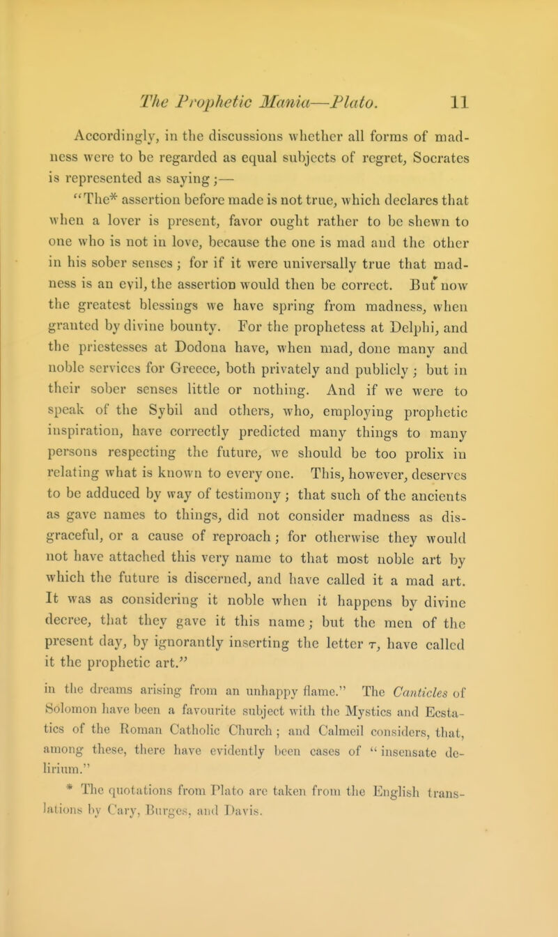 Accordingly, in the discussions whether all forms of mad- ness were to be regarded as equal subjects of regret, Socrates is represented as saying;— The^ assertion before made is not true, which declares that when a lover is present, favor ought rather to be shewn to one who is not in love, because the one is mad and the other in his sober senses ; for if it were universally true that mad- ness is an evil, the assertion would then be correct. But now the greatest blessings we have spring from madness, when granted by divine bounty. For the prophetess at Delphi, and the priestesses at Dodona have, when mad, done many and noble services for Greece, both privately and publicly ; but in their sober senses little or nothing. And if we were to speak of the Sybil and others, who, employing prophetic inspiration, have correctly predicted many things to many persons respecting the future, we should be too prolix in relating what is known to every one. This, however, deserves to be adduced by way of testimony ; that such of the ancients as gave names to things, did not consider madness as dis- graceful, or a cause of reproach ; for otherwise they would not have attached this very name to that most noble art by which the future is discerned, and have called it a mad art. It was as considering it noble when it happens by divine decree, that they gave it this name; but the men of the present day, by ignorantly inserting the letter t, have called it the prophetic art.^' in the dreams arising from an unhappy flame. The Canticles of Solomon have been a favourite subject with the Mystics and Ecsta- tics of the Roman Catholic Church ; and Calmcil considers, that, among these, there have evidently been cases of  insensate de- lirium. * The quotations from Plato arc taken from the English trans- Iftliont; by Cary, Burgcs, and Davis.