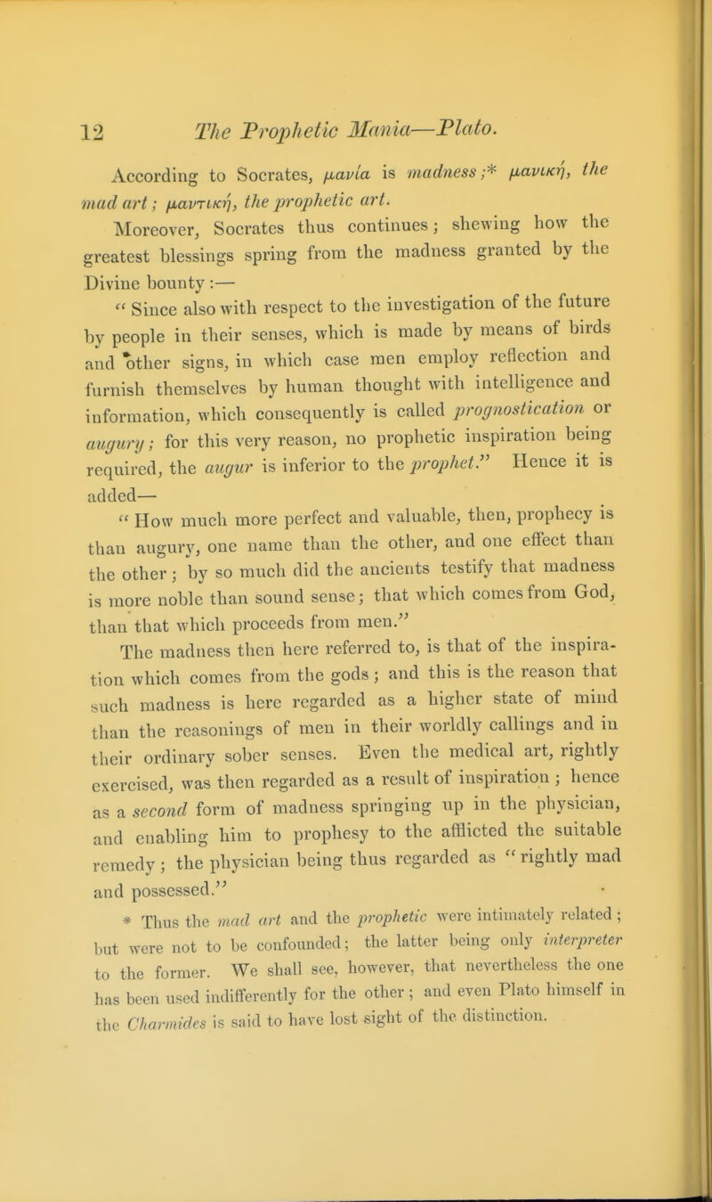 According to Socrates, fjuavia is madness;^ fiavLKrj, the mad art; fxavriKrj, the prophetic art. Moreover, Socrates thus continues; shewing how the greatest blessings spring from the madness granted by the Divine bounty:— Since also with respect to the investigation of the future by people in their senses, which is made by means of birds and other signs, in which case men employ reflection and furnish themselves by human thought with intelligence and information, which consequently is called prognosticatioti or augunj; for this very reason, no prophetic inspiration being required, the augur is inferior to the prophet. Hence it is added— How much more perfect and valuable, then, prophecy is than augury, one name than the other, and one effect than the other; by so much did the ancients testify that madness is more noble than sound sense; that which comes from God, than that which proceeds from men/' The madness then here referred to, is that of the inspira- tion which comes from the gods; and this is the reason that such madness is here regarded as a higher state of mind than the reasonings of men in their worldly callings and in their ordinary sober senses. Even the medical art, rightly exercised, was then regarded as a result of inspiration ; hence as a second form of madness springing up in the physician, and enabling him to prophesy to the afflicted the suitable remedy; the physician being thus regarded as rightly mad and possessed/' * Thus the mad art and the prophetic were inthnately related ; but were not to be confounded; the latter being only interpreter to the former. We shall see, however, that nevertheless the one has been used indifferently for the other ; and even Plato himself in the Charmides is said to have lost sight of the distinction.