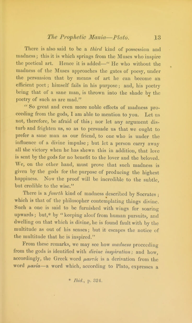 There is also said to be a third kind of possession and madness; this it is which springs from the Muses who inspire the poetical art. Hence it is added— He who without the madness of the Muses approaches the gates of poesy, under the persuasion that by means of art he can become an efficient poet; himself fails in his purpose; and, his poetry being that of a sane man, is thrown into the shade by the poetry of such as are mad/^  So great and even more noble effects of madness pro- ceeding from the gods, I am able to mention to you. Let us not, therefore, be afraid of this; nor let any argument dis- turb and frighten us, so as to persuade us that we ought to prefer a sane man as our friend, to one who is under the influence of a divine impulse; but let a person carry away all the victory when he has shewn this in addition, that love is sent by the gods for no benefit to the lover and the beloved. We, on the other hand, must prove that such madness is given by the gods for the purpose of producing the highest happiness. Now the proof will be incredible to the subtle, but credible to the wise. There is a fourth kind of madness described by Socrates ; which is that of the philosopher contemplating things divine. Such a one is said to be furnished with wings for soaring upwards; but,* by keeping aloof from human pursuits, and dwelling on that which is divine, he is found fault with by the multitude as out of his senses; but it escapes the notice of the multitude that he is inspired. From these remarks, wc may see how madness proceeding from the gods is identified with divine inspiration; and how, accordingly, the Greek word /jiavrk is a derivation from the word fiavia—a word which, according to Plato, expresses a * Ibkl, p. 324.