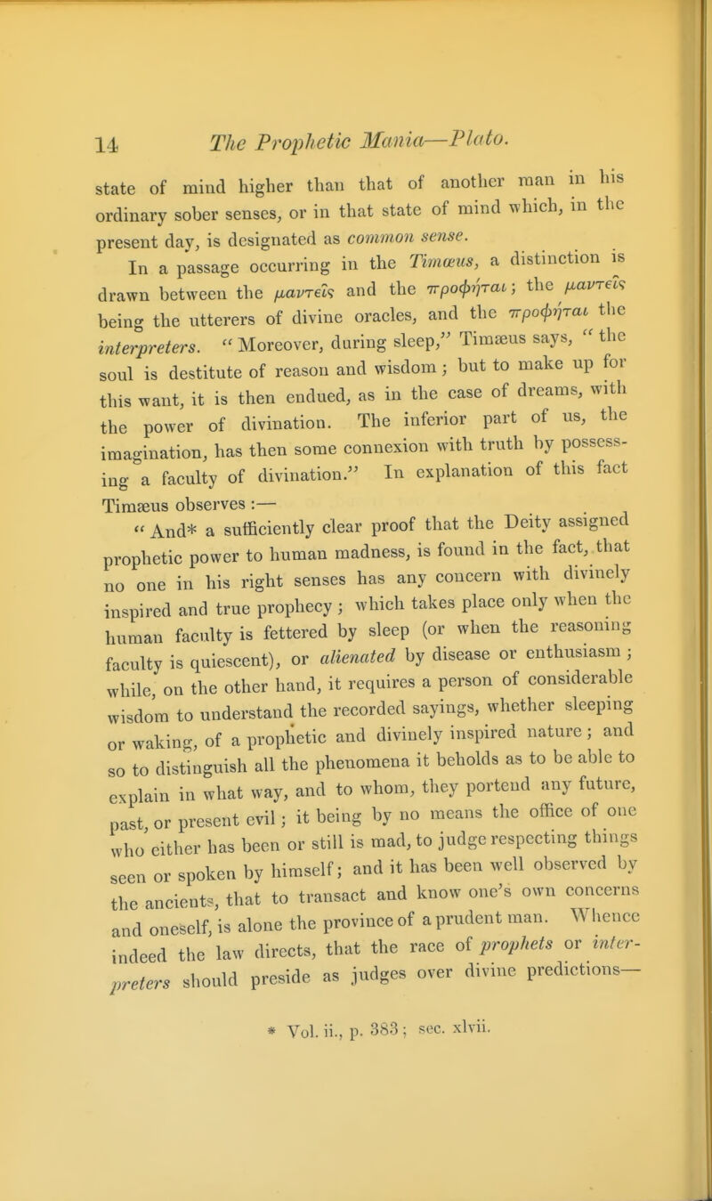 state of mind higher than that of another raan in his ordinary sober senses, or in that state of mind which, in the present day, is designated as common sense. In a passage occurring in the Timceus, a distinction i^s drawn between the ixavret^ and the 7rpo(j>7^rat; the fxavrel^ being the utterers of divine oracles, and the 7rpo(}>vTai the interpreters.  Moreover, daring sleep,'^ Tim^us says, - the soul is destitute of reason and wisdom; but to make up for this want, it is then endued, as in the case of dreams, with the power of divination. The inferior part of us, the imagination, has then some connexion with truth by possess- ing a faculty of divination. In explanation of this fact Timseus observes :—  And* a sufficiently clear proof that the Deity assigned prophetic power to human madness, is found in the fact, that no one in his right senses has any concern with divinely inspired and true prophecy ; which takes place only when the human faculty is fettered by sleep (or when the reasomng faculty is quiescent), or alienated by disease or enthusiasm ; while, on the other hand, it requires a person of considerable wisdom to understand the recorded sayings, whether sleeping or waking, of a prophetic and divinely inspired nature; and so to distinguish all the phenomena it beholds as to be able to explain in what way, and to whom, they portend any future, past, or present evil; it being by no means the office of one who'either has been or still is mad, to judge respecting things seen or spoken by himself; and it has been well observed by the ancients, that to transact and know one's own concerns and oneself, is alone the province of a prudent man. Whence indeed the law directs, that the race of prophets or inter- preters should preside as judges over divine predictions- * Vol. ii., p. 383 ; sec. xlvii.