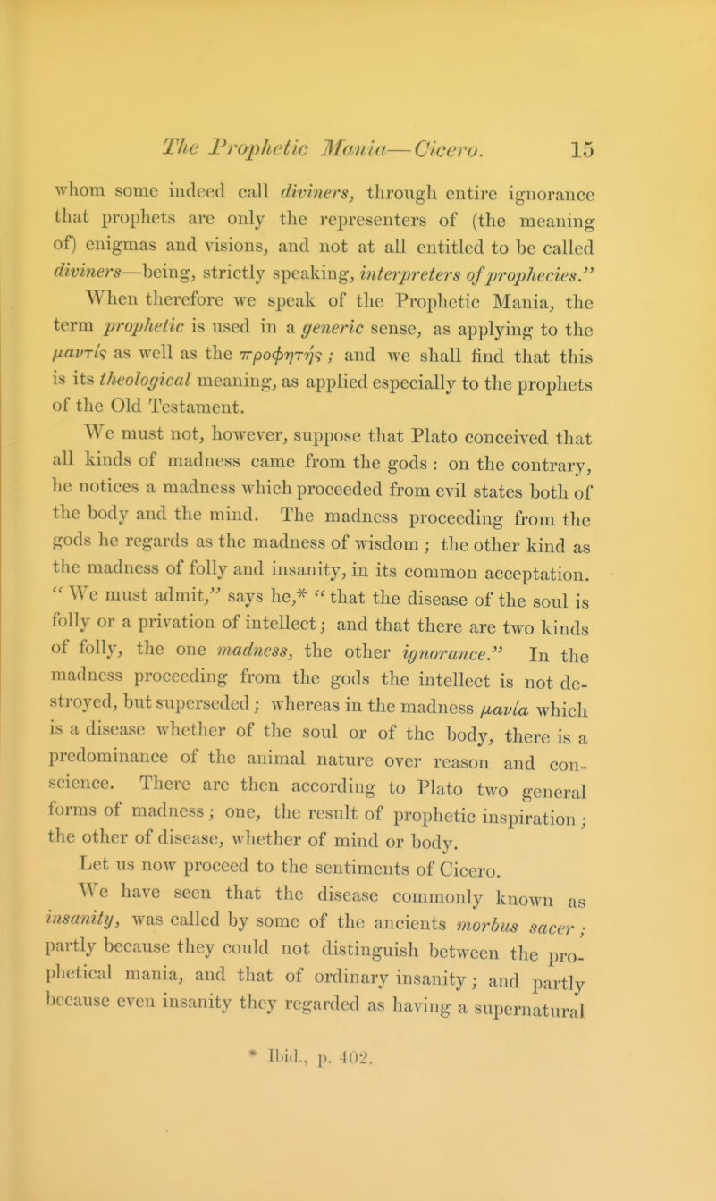 whom some indeed call diviners, through entire ignorance that prophets are only the represeuters of (the meaning of) enigmas and visions, and not at all entitled to be called diviners—heing, strictly speaking, interpreters of prophecies/' When therefore we speak of the Prophetic Mania, the term prophetic is used in a generic sense, as applying to the fj^avTL^ as well as the Trpo^Tyr?;?; and we shall find that this is its theological meaning, as applied especially to the prophets of the Old Testament. We must not, however, suppose that Plato conceived that all kinds of madness came from the gods : on the contrary, he notices a madness which proceeded from evil states both of the body and the mind. The madness proceeding from the gods he regards as the madness of wisdom ; the other kind as the madness of folly and insanity, in its common acceptation. We must admit,'' says he,^ that the disease of the soul is folly or a privation of intellect; and that there are two kinds of folly, the one madness, the other ignorance In the madness proceeding from the gods the intellect is not dc- stroyed, but superseded; whereas in the madness fiavia which is a disease whether of the soul or of the body, there is a predominance of the animal nature over reason and con- science. There arc then according to Plato two general forms of madness; one, the result of prophetic inspiration ; the other of disease, whether of mind or bodv. Let us now proceed to the sentiments of Cicero. We have seen that the disease commonly known as insanity, was called by some of the ancients morbus sacer • partly because they could not distinguish between the pro^ phetical mania, and that of ordinary insanity; and partly because even insanity they regarded as having a supernatural * Ibid., p. 102.