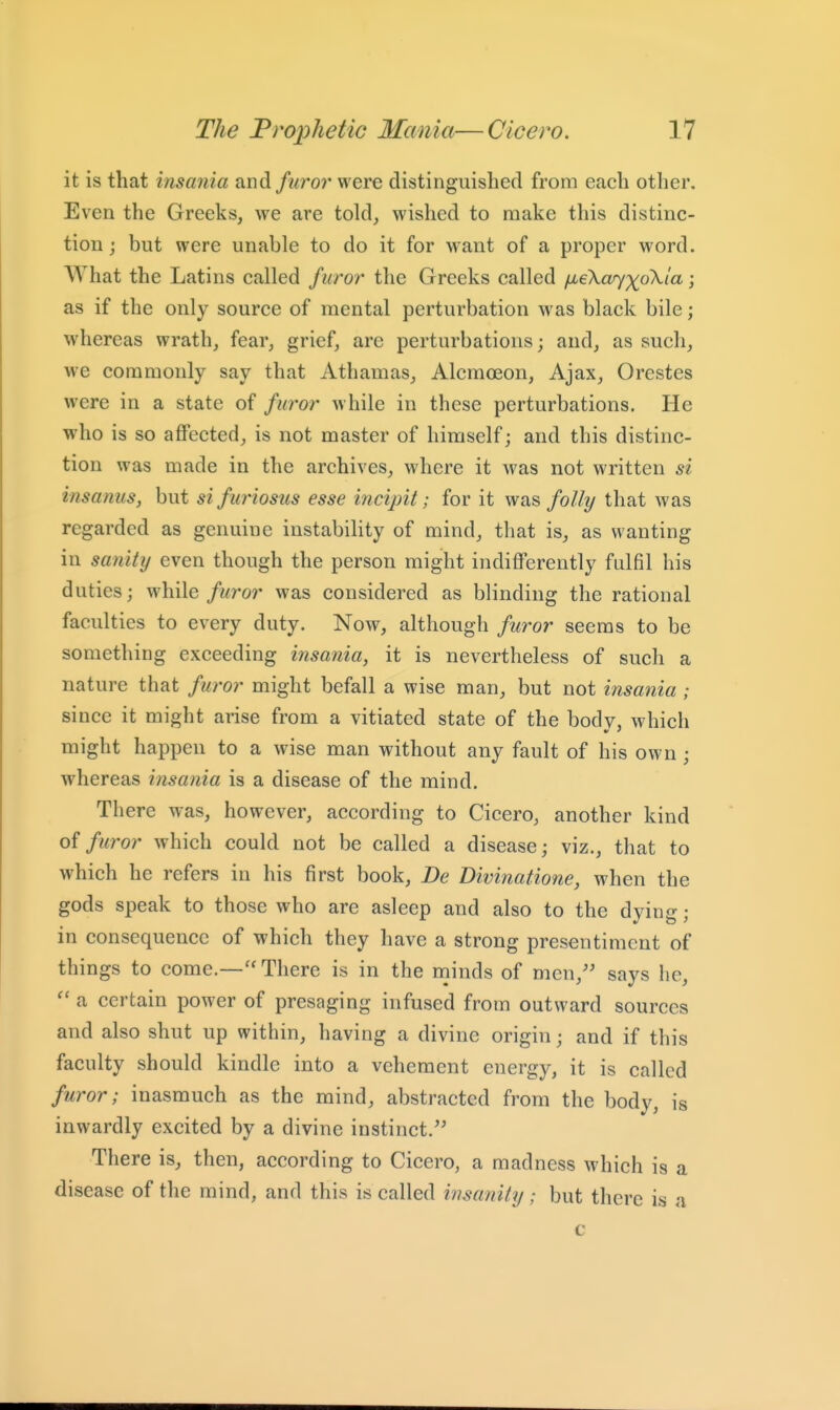 it is that insania and furor were distinguished from each other. Even the Greeks, we are told, wished to make this distinc- tion j but were unable to do it for want of a proper word. What the Latins called furor the Greeks called jxekaj^oXia; as if the only source of mental perturbation was black bile; whereas wrath, fear, grief, arc perturbations; and, as such, we commonly say that Athamas, Alcmoeon, Ajax, Orestes were in a state of furor while in these perturbations. He who is so affected, is not master of himself; and this distinc- tion was made in the archives, where it was not written si insanus, but si furiosiis esse incipit; for it was folly that was regarded as genuine instability of mind, that is, as wanting in sanity even though the person might indifferently fulfil his duties; while/wror was considered as blinding the rational faculties to every duty. Now, although /wror seems to be something exceeding insania, it is nevertheless of such a nature that furor might befall a wise man, but not insania ; since it might arise from a vitiated state of the body, which might happen to a wise man without any fault of his own ; whereas insania is a disease of the mind. There was, however, according to Cicero, another kind oi furor which could not be called a disease; viz., that to which he refers in his first book, De Divinatione, when the gods speak to those who are asleep and also to the dying; in consequence of which they have a strong presentiment of things to come.— There is in the minds of men, says he, a certain power of presaging infused from outward sources and also shut up within, having a divine origin; and if this faculty should kindle into a vehement energy, it is called furor; inasmuch as the mind, abstracted from the body, is inwardly excited by a divine instinct. There is, then, according to Cicero, a madness which is a disease of the mind, and this is called insanity ; but there is a c