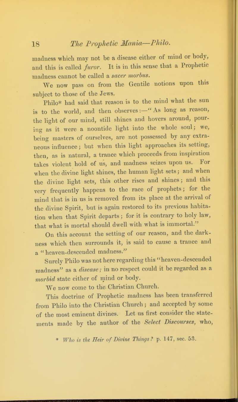 madness which may not be a disease either of mind or body, and this is called furor. It is in this sense that a Prophetic madness cannot be called a sacer morbus. We now pass on from the Gentile notions upon this subject to those of the Jews. Philo* had said that reason is to the mind what the sun is to the world, and then observesAs long as reason, the light of our mind, still shines and hovers around, pour- ing as it were a noontide light into the whole soul; we, being masters of ourselves, are not possessed by any extra- neous influence; but when this light approaches its setting, then, as is natural, a trance which proceeds from inspiration takes violent hold of us, and madness seizes upon us. For when the divine light shines, the human light sets and when the divine light sets, this other rises and shines; and this very frequently happens to the race of prophets; for the mind that is in us is removed from its place at the arrival of the divine Spirit, but is again restored to its previous habita- tion when that Spirit departs; for it is contrary to holy law, that what is mortal should dwell with what is immortal.'' On this account the setting of our reason, and the dark- ness which then surrounds it, is said to cause a trance and a  heaven-descended madness.'' Surely Philo was not here regarding this heaven-descended madness as a disease; in no respect could it be regarded as a morbid state either of mind or body. We now come to the Christian Church. This doctrine of Prophetic madness has been transferred from Philo into the Christian Church ; and accepted by some of the most eminent divines. Let us first consider the state- ments made by the author of the Select Discourses, who, * Who is the Heir of Divine Things? p. 147, sec. 53.