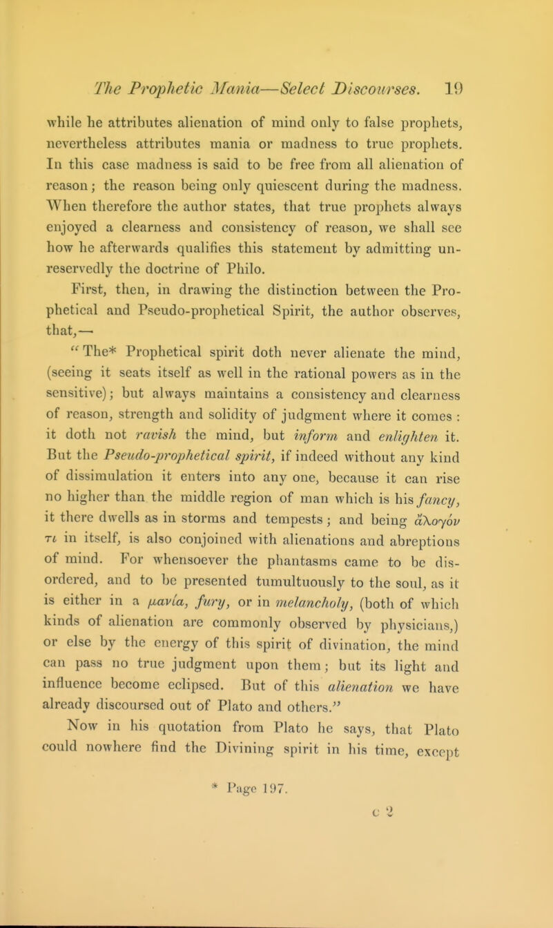 while he attributes alienation of mind only to false prophets, nevertheless attributes mania or madness to true prophets. In this case madness is said to be free from all alienation of reason; the reason being only quiescent during the madness. When therefore the author states, that true prophets always enjoyed a clearness and consistency of reason, we shall see how he afterwards qualifies this statement by admitting un- reservedly the doctrine of Philo. First, then, in drawing the distinction between the Pro- phetical and Pseudo-prophetical Spirit, the author observes, that,— ''^The* Prophetical spirit doth never alienate the mind, (seeing it seats itself as well in the rational powers as in the sensitive); but always maintains a consistency and clearness of reason, strength and solidity of judgment where it comes : it doth not ravish the mind, but inform and enlighten it. But the Pseudo-prophetical spirit, if indeed without any kind of dissimulation it enters into any one, because it can rise no higher than the middle region of man which is fancy, it there dwells as in storms and tempests; and being dXojov Ti in itself, is also conjoined with alienations and abreptions of mind. For whensoever the phantasms came to be dis- ordered, and to be presented tumultuously to the soul, as it is either in a fj^avla, fury, or in melancholy, (both of which kinds of alienation are commonly observed by physicians,) or else by the energy of this spirit of divination, the mind can pass no true judgment upon them; but its light and influence become eclipsed. But of this alienation we have already discoursed out of Plato and others. Now in his quotation from Plato he says, that Plato could nowhere find the Divining spirit in his time, except * Page 197. c 2