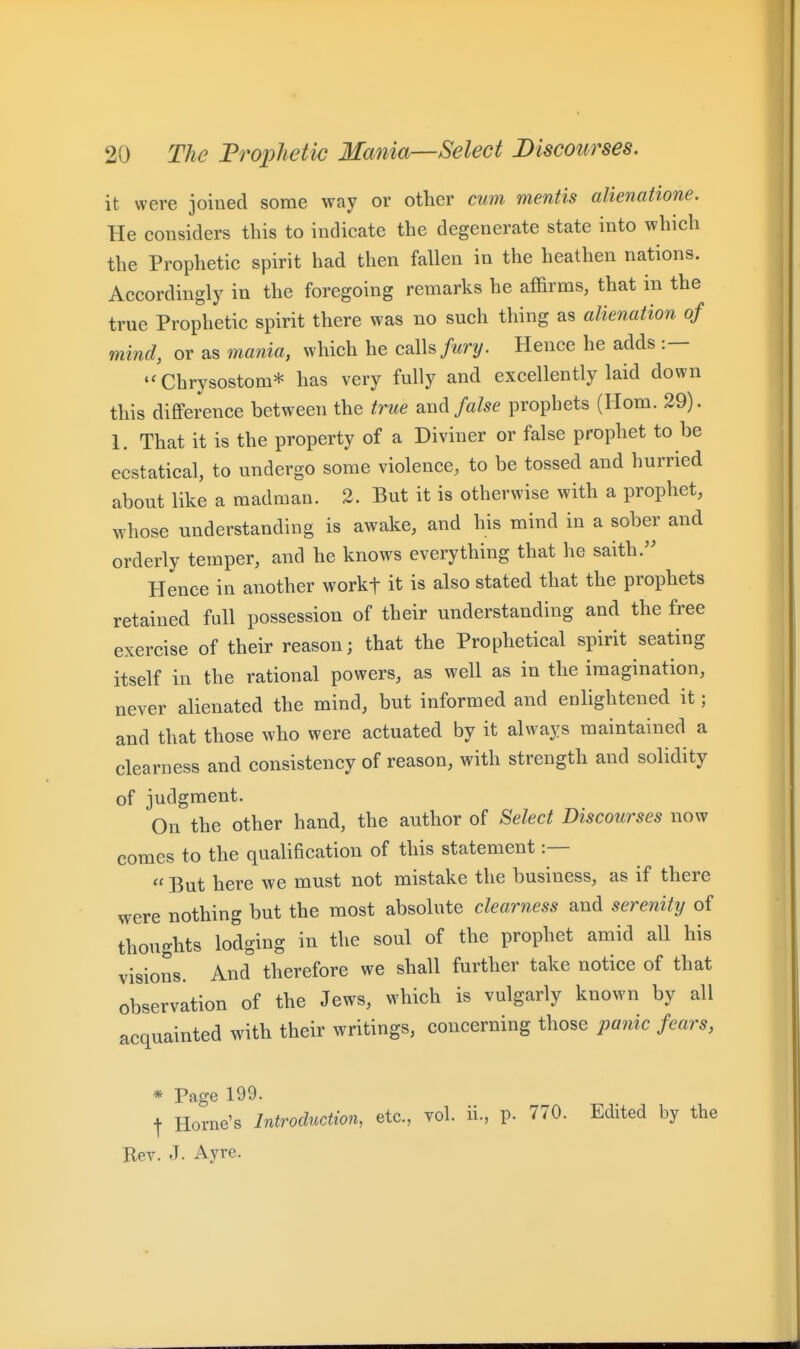 it were joined some way or other cum mentis alienatione. He considers this to indicate the degenerate state into which the Prophetic spirit had then fallen in the heathen nations. Accordingly in the foregoing remarks he affirms, that in the true Prophetic spirit there was no such thing as alienation of mind, or as mania, which he c&lh fury. Hence he adds :— '^Chrysostom* has very fully and excellently laid down this difleerence between the true anad false prophets (Horn. 29). 1. That it is the property of a Diviner or false prophet to be ecstatical, to undergo some violence, to be tossed and hurried about like a madman. 2. But it is otherwise with a prophet, whose understanding is awake, and his mind in a sober and orderly temper, and he knows everything that he saith.'' Hence in another workt it is also stated that the prophets retained full possession of their understanding and the free exercise of their reason; that the Prophetical spirit seating itself in the rational powers, as well as in the imagination, never alienated the mind, but informed and enlightened it; and that those who were actuated by it always maintained a clearness and consistency of reason, with strength and solidity of judgment. On the other hand, the author of Select Discourses now comes to the qualification of this statement :—  But here we must not mistake the business, as if there were nothing but the most absolute clearness and serenity of thoughts lodging in the soul of the prophet amid all his visions. And therefore we shall further take notice of that observation of the Jews, which is vulgarly known by all acquainted with their writings, concerning those panic fears, * Page 199. t Home's Introduction, etc., vol. ii., p. 770. Edited by the Ber. J. Ayre.