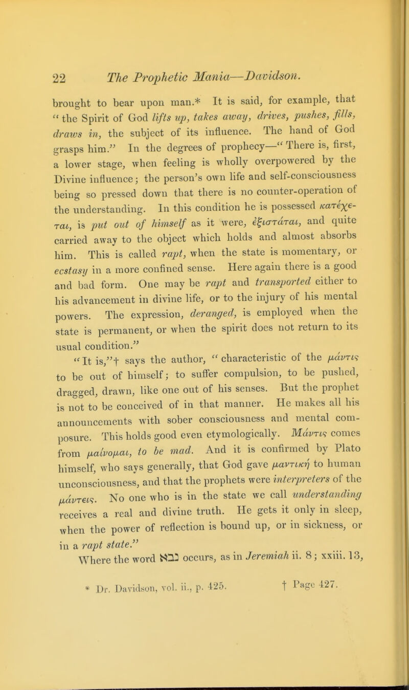 brought to bear upon man * It is said, for example, that  the Spirit of God lifts up, takes away, drives, pushes, fills, draivs in, the subject of its influence. The hand of God grasps him. In the degrees of prophecy— There is, first, a lower stage, when feeling is wholly overpowered by the Divine influence; the person's own life and self-consciousness being so pressed down that there is no counter-operation of the understanding. In this condition he is possessed Karexe- rat, is put out of himself as it were, e^icrramt, and quite carried away to the object which holds and almost absorbs him. This is called rajjt, when the state is momentary, or ecstasij in a more confined sense. Here again there is a good and bad form. One may be rapt and traiisported either to his advancement in divine life, or to the injury of his mental powers. The expression, deranged, is employed when the state is permanent, or when the spirit does not return to its usual condition. Itis,t says the author, ''characteristic of the /xayri? to be out of himself; to suffer compulsion, to be pushed, dragged, drawn, like one out of his senses. But the prophet is not to be conceived of in that manner. He makes all his announcements with sober consciousness and mental com- posure. This holds good even etymologically. MdvTi<i comes from fxalvofiat, to be mad. And it is confirmed by Plato himself, who says generally, that God gave fiavriKr) to human unconsciousness, and that the prophets were interpreters of the fiavrei^. No one who is in the state we call understanding receives a real and divine truth. He gets it only in sleep, when the power of reflection is bound up, or in sickness, or in a rapt state. Where the word ^^12 occurs, as in Jeremiah ii. 8; xxiii. 13, * Dr. Davidson, vol. ii., p. i^b. t Pago 427.