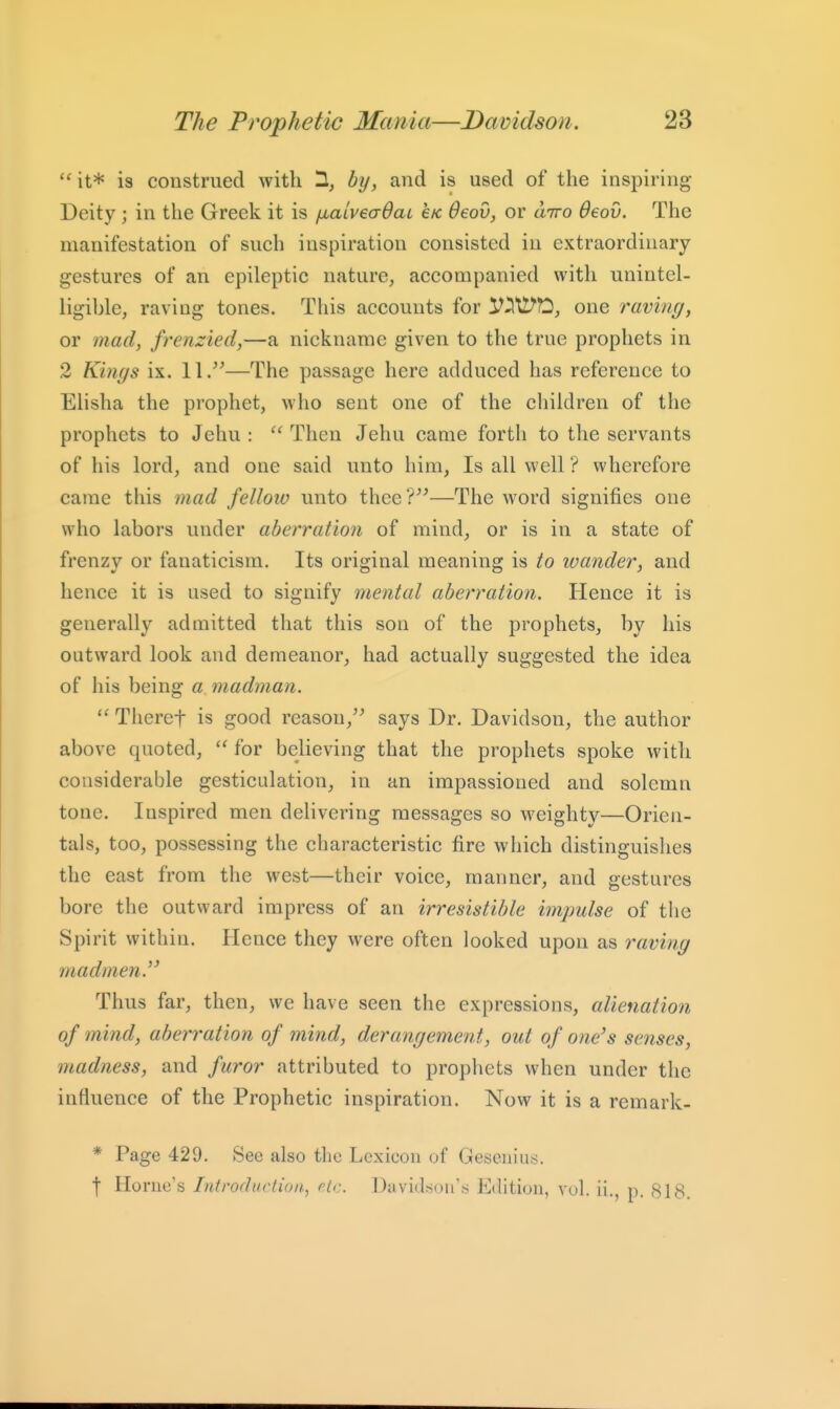 it* is construed with 1, by, and is used of the inspiring- Deity ; in the Greek it is ixaiveadaL eic deov, or utto deov. The manifestation of such inspiration consisted in extraordinary gestures of an epileptic nature, accompanied with unintel- ligible, raving tones. This accounts for V^tl^O, one raving, or mad, frenzied,—a nickname given to the true prophets in 2 Kings ix. 11/^—The passage here adduced has reference to Elisha the prophet, who sent one of the children of the prophets to Jehu :  Then Jehu came forth to the servants of his lord, and one said unto him, Is all well ? wherefore came this mad fellow unto thee?^'—The word signifies one who labors under aberration of mind, or is in a state of frenzy or fanaticism. Its original meaning is to wander, and hence it is used to signify mental aberration. Hence it is generally admitted that this son of the prophets, by his outward look and demeanor, had actually suggested the idea of his being a madman.  Theref is good reason,'^ says Dr. Davidson, the author above quoted,  for believing that the prophets spoke with considerable gesticulation, in an impassioned and solemn tone. Inspired men delivering messages so weighty—Orien- tals, too, possessing the characteristic fire which distinguishes the east from the west—their voice, manner, and gestures bore the outward impress of an irresistible impulse of the Spirit within. Hence they were often looked upon as raving madmen.'' Thus far, then, we have seen the expressions, alienation of ?nind, aberration of mind, derangement, out of one's senses, madness, and furor attributed to prophets when under the influence of the Prophetic inspiration. Now it is a remark- * Page 429. See also the Lexicon of Gesenius. f Home's Introduction^ etc. David:sou's Edition, vol. ii., p. 818.