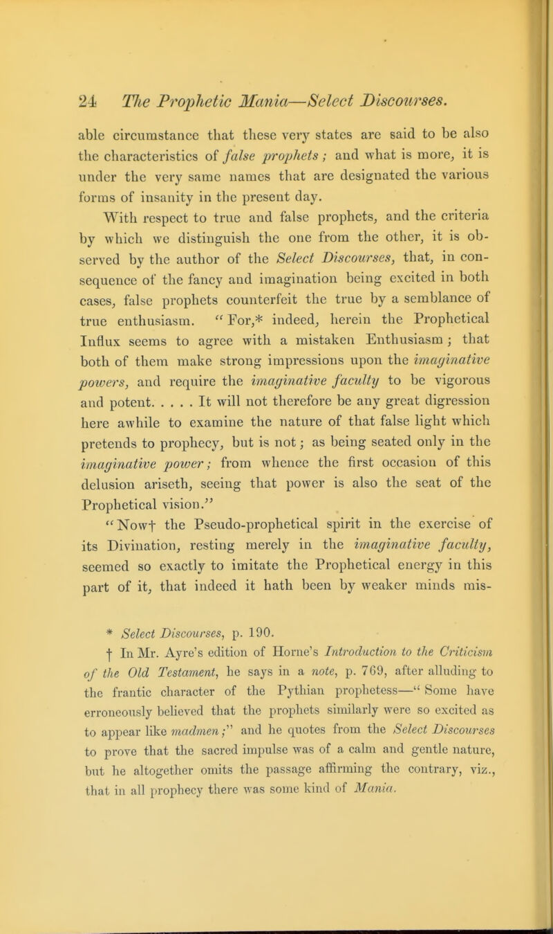 able circumstance that these very states are said to be also the characteristics of false prophets; and what is more^ it is under the very same names that are designated the various forms of insanity in the present day. With respect to true and false prophets, and the criteria by which we distinguish the one from the other, it is ob- served by the author of the B>elect Discourses, that, in con- sequence of the fancy and imagination being excited in both cases, false prophets counterfeit the true by a semblance of true enthusiasm.  For,* indeed, herein the Prophetical Influx seems to agree with a mistaken Enthusiasm ; that both of them make strong impressions upon the imaginative powers, and require the imaginative faculty to be vigorous and potent It will not therefore be any great digression here awhile to examine the nature of that false light which pretends to prophecy, but is not; as being seated only in the imaginative power; from whence the first occasion of this delusion ariseth, seeing that power is also the seat of the Prophetical vision. *'Nowt the Pseudo-prophetical spirit in the exercise of its Divination, resting merely in the imaginative faculty, seemed so exactly to imitate the Prophetical energy in this part of it, that indeed it hath been by weaker minds rais- * Sdect Discourses, p. 190. •j- In Mr. Ayre's edition of Home's Introduction to the Criticism of the Old Testament, he says in a note, p. 769, after alluding to the frantic character of the Pythian prophetess—'< Some have erroneously believed that the prophets similarly were so excited as to appear like madmen f and he quotes from the Select Discourses to prove that the sacred impulse was of a calm and gentle nature, but he altogether omits the passage affirming the contrary, viz., that in all prophecy there was some kind of Mania.