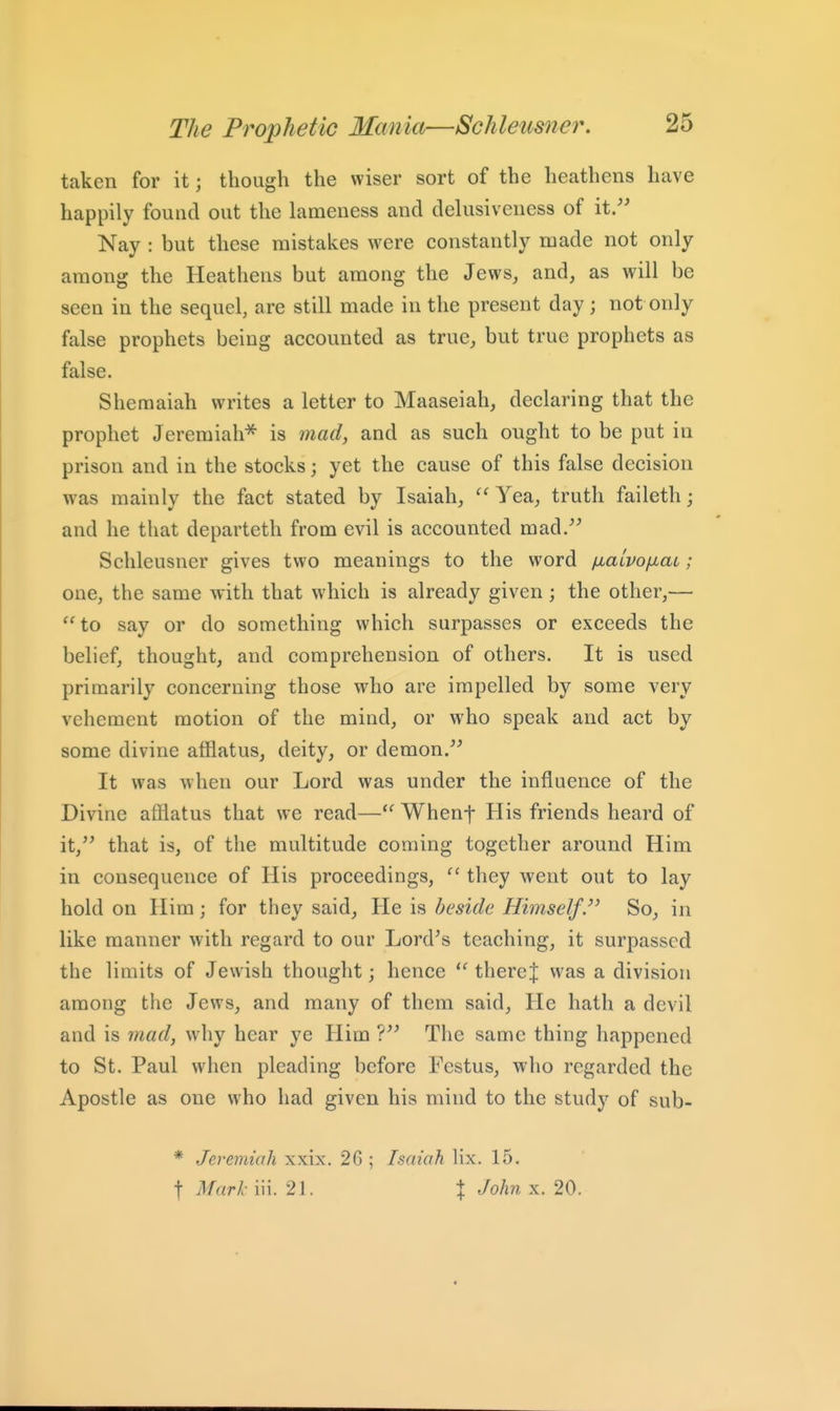 taken for it; though the wiser sort of the heathens have happily found out the lameness and delusiveness of it/' Nay : but these mistakes were constantly made not only among the Heathens but among the Jews, and, as will be seen in the sequel, are still made in the present day; not only false prophets being accounted as true, but true prophets as false. Sheraaiah writes a letter to Maaseiah, declaring that the prophet Jeremiah^ is mad, and as such ought to be put in prison and in the stocks; yet the cause of this false decision was mainly the fact stated by Isaiah,  Yea, truth faileth; and he that departeth from evil is accounted mad. Schleusner gives two meanings to the word /xalvofiaL; one, the same with that which is already given ; the other,— to say or do something which surpasses or exceeds the belief, thought, and comprehension of others. It is used primarily concerning those who are impelled by some very vehement motion of the mind, or who speak and act by some divine afflatus, deity, or demon. It was when our Lord was under the influence of the Divine afflatus that we read— Whenf His friends heard of it, that is, of the multitude coming together around Him in consequence of His proceedings,  they went out to lay hold on Him; for they said, He is beside Himself.So, in like manner with regard to our Lord's teaching, it surpassed the limits of Jewish thought; hence there| was a division among the Jews, and many of them said. He hath a devil and is mad, why hear ye Him ? The same thing happened to St. Paul when pleading before Fcstus, who regarded the Apostle as one who had given his mind to the study of sub- * Jeremiah xxix. 2G ; Isaiah lix. 15. t Mark- iii. 21. % John x. 20.
