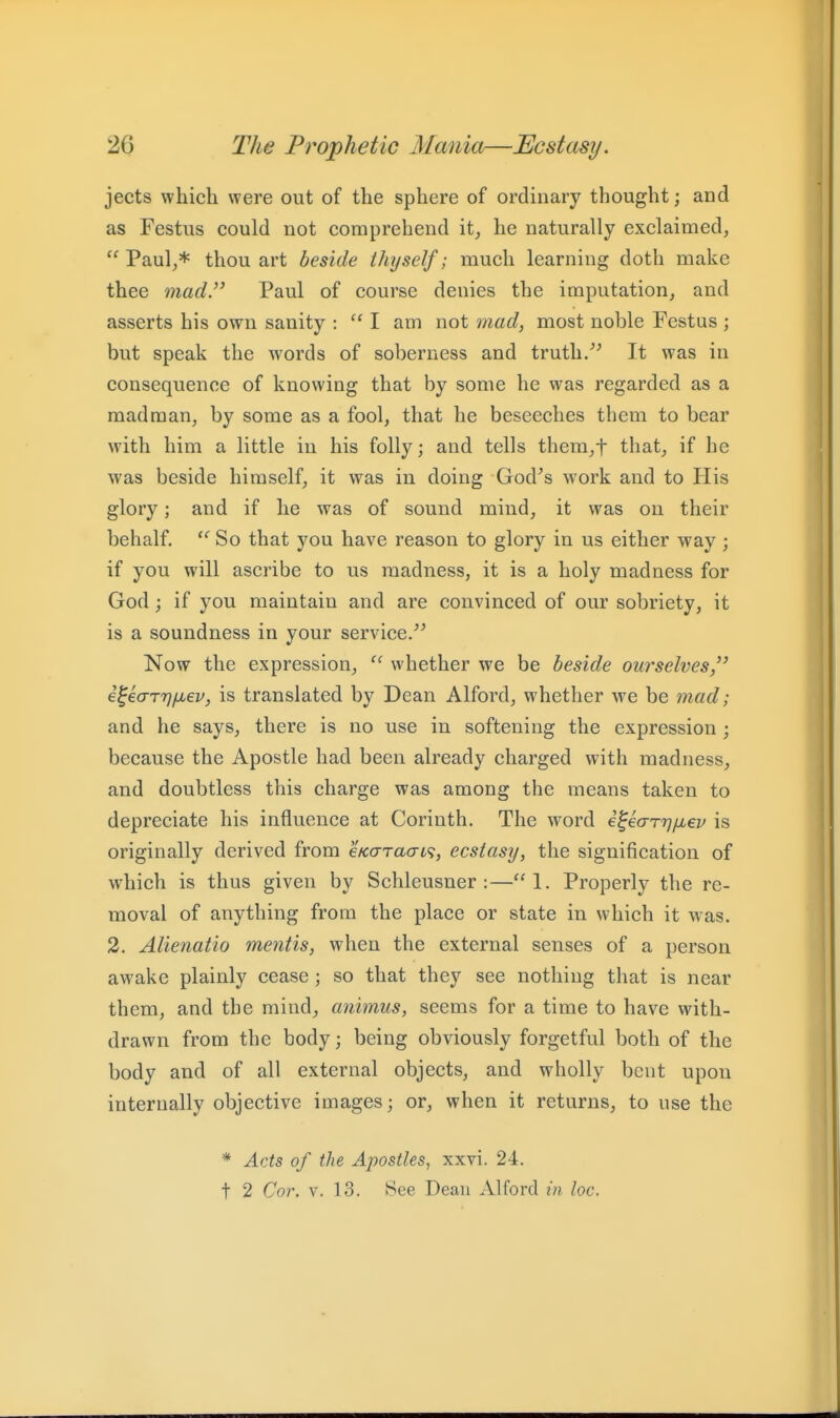 jects which were out of the sphere of ordinary thought; and as Festus could not comprehend it, he naturally exclaimed, Paul,* thou art beside thyself; much learning doth make thee mad. Paul of course denies the imputation, and asserts his own sanity :  I am not mad, most noble Festus ; but speak the w'ords of soberness and truth/^ It was in consequence of knowing that by some he was regarded as a madman, by some as a fool, that he beseeches them to bear with him a little in his folly; and tells them,t that, if he was beside himself, it was in doing God^s work and to His glory; and if he was of sound mind, it was on their behalf.  So that you have reason to glory in us either way ; if you will ascribe to us madness, it is a holy madness for God; if you maintain and are convinced of our sobriety, it is a soundness in your service/^ Now the expression, whether we be beside ourselves, i^iarrj/xev, is translated by Dean Alford, whether we be mad; and he says, there is no use in softening the expression ; because the Apostle had been already charged with madness, and doubtless this charge was among the means taken to depreciate his influence at Corinth. The word i^earrj/iiep is originally derived from eKaracn^, ecstasy, the signification of which is thus given by Schleusner :—1. Properly the re- moval of anything from the place or state in which it was. 2. Alienatio mentis, when the external senses of a person awake plainly cease; so that they see nothing that is near them, and the mind, animus, seems for a time to have with- drawn from the body; being obviously forgetful both of the body and of all external objects, and wholly bent upon internally objective images; or, when it returns, to use the * Acts of the Apostles, xxvi. 24. t 2 Cor. V. 13. See Dean Alford in loc.