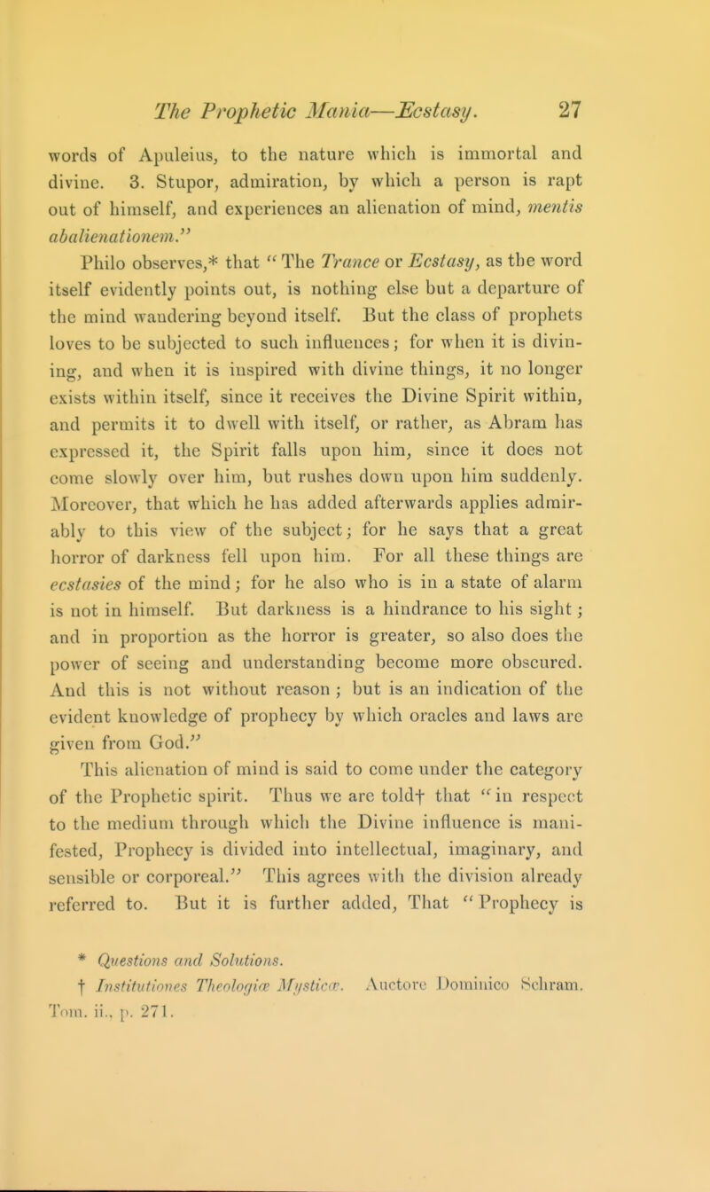 words of Apuleius, to the nature which is immortal and divine. 3. Stupor, admiration, by whicli a person is rapt out of himself, and experiences an alienation of mind, mentis abalioiationem. Philo observes,* that  The Ti-ance or Ecstasy, as the word itself evidently points out, is nothing else but a departure of the mind wandering beyond itself. But the class of prophets loves to be subjected to such influences; for when it is divin- ing, and when it is inspired with divine things, it no longer exists within itself, since it receives the Divine Spirit within, and permits it to dwell with itself, or rather, as Abram has expressed it, the Spirit falls upon him, since it does not come slowly over him, but rushes down upon him suddenly. jNIoreover, that which he has added afterwards applies admir- ably to this view of the subject; for he says that a great horror of darkness fell upon him. For all these things are ecstasies of the mind; for he also who is in a state of alarm is not in himself. But darkness is a hindrance to his sight; and in proportion as the horror is greater, so also does the power of seeing and understanding become more obscured. And this is not without reason ; but is an indication of the evident knowledge of prophecy by which oracles and laws are given from God.^^ This alienation of mind is said to come under the category of the Prophetic spirit. Thus we are toldf that  in respect to the medium through which the Divine influence is mani- fested. Prophecy is divided into intellectual, imaginary, and sensible or corporeal.'' This agrees with the division already referred to. But it is furtlier added. That  Prophecy is * Questions and Solutions. t Ivstitntiones Theologi(B Mysticcc. Auctore Domiuico Bchram. Tom. ii., [>. 271.