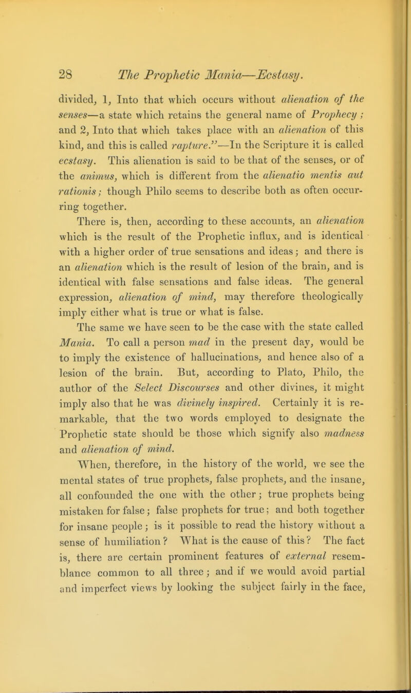 divided, 1, Into that which occurs without alienation of the senses—a state which retains the general name of Prophecy ; and 2, Into that which takes place with an alienation of this kind, and this is called rapture.—In the Scripture it is called ecstasy. This alienation is said to be that of the senses, or of the animus, which is different from the alienatio mentis aut rationis; though Philo seems to describe both as often occur- ring together. There is, then, according to these accounts, an alienation which is the result of the Prophetic influx, and is identical with a higher order of true sensations and ideas; and there is an alienation which is the result of lesion of the brain, and is identical with false sensations and false ideas. The general expression, alienation of mind, may therefore theologically imply either what is true or what is false. The same we have seen to be the case with the state called Mania. To call a person mad in the present day, would be to imply the existence of hallucinations, and hence also of a lesion of the brain. But, according to Plato, Philo, the author of the Select Discourses and other divines, it might imply also that he was divinely inspired. Certainly it is re- markable, that the two words employed to designate the Prophetic state should be those which signify also madness and alienation of mind. When, therefore, in the history of the world, we see the mental states of true prophets, false prophets, and the insane, all confounded the one with the other; true prophets being mistaken for false; false prophets for true; and both together for insane people; is it possible to read the history without a sense of humiliation? What is the cause of this? The fact is, there are certain prominent features of external resem- blance common to all three; and if we would avoid partial und imperfect views by looking the subject fairly in the face,