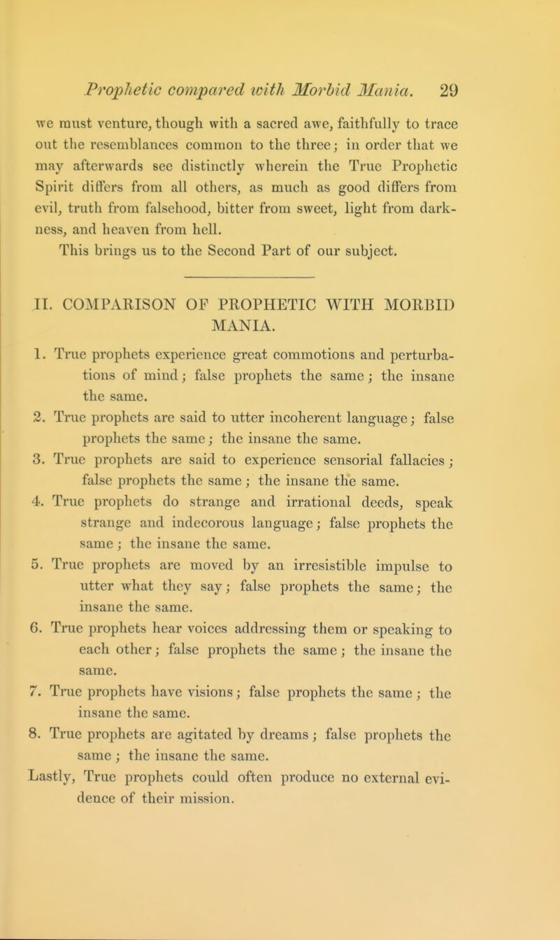 we must venture, though with a sacred awe, faithfully to trace out the resemblances common to the three; in order that we may afterwards see distinctly wherein the True Prophetic Spirit differs from all others, as much as good differs from evil, truth from falsehood, bitter from sweet, light from dark- ness, and heaven from hell. This brings us to the Second Part of our subject. II. COMPAHISON OF PROPHETIC WITH MORBID MANIA. 1. True prophets experience great commotions and perturba- tions of mind; false prophets the same; the insane the same. 2. True prophets are said to utter incoherent language; false prophets the same; the insane the same. 3. True prophets are said to experience sensorial fallacies ; false prophets the same; the insane the same. 4. True prophets do strange and irrational deeds, speak strange and indecorous language; false prophets the same ; the insane the same. 5. True prophets are moved by an irresistible impulse to utter what they say; false prophets the same; the insane the same. 6. True prophets hear voices addressing them or speaking to each other; false prophets the same; the insane the same. 7. True prophets have visions; false prophets the same ; the insane the same. 8. True prophets are agitated by dreams; false prophets the same ; the insane the same. Lastly, True prophets could often produce no external evi- dence of their mission.