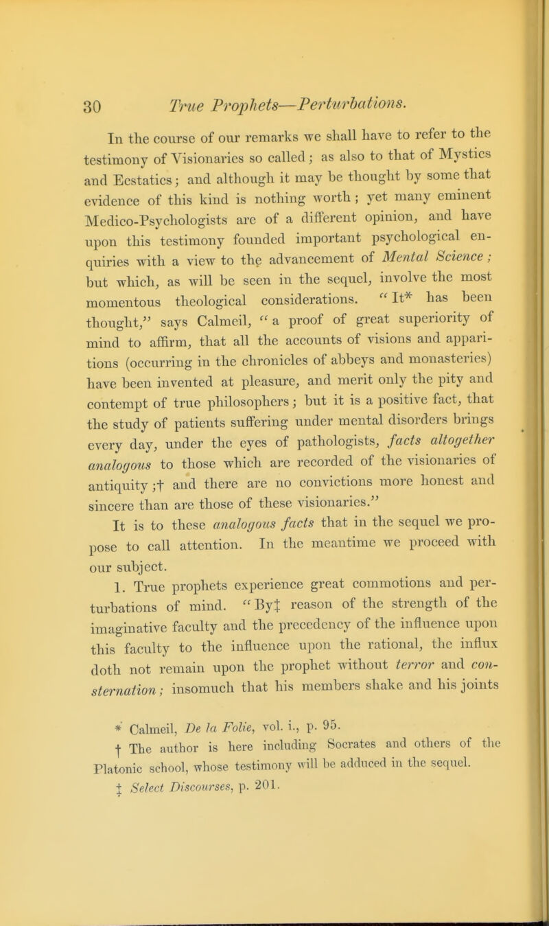 In the course of our remarks we shall have to refer to the testimony of Visionaries so called; as also to that of Mystics and Ecstatics; and although it may be thought by some that evidence of this kind is nothing worth ; yet many eminent Medico-Psvchologists are of a different opinion, and have upon this testimony founded important psychological en- quiries with a view to the advancement of Mental Science; but which, as will be seen in the sequel, involve the most momentous theological considerations. It* has been thought/' says Calmeil, a proof of great superiority of mind to affirm, that all the accounts of visions and appari- tions (occurring in the chronicles of abbeys and monasteries) have been invented at pleasure, and merit only the pity and contempt of true philosophers; but it is a positive fact, that the study of patients suffering under mental disorders brings every day, under the eyes of pathologists, facts altogether analogous to those which are recorded of the visionaries of antiquity ;t and there are no convictions more honest and sincere than are those of these visionaries. It is to these analogous facts that in the sequel we pro- pose to call attention. In the meantime we proceed with our subject. 1. True prophets experience great commotions and per- turbations of mind.  ByJ reason of the strength of the imaginative faculty and the precedency of the influence upon this faculty to the influence upon the rational, the influx doth not remain upon the prophet without terror and con- sternation ; insomuch that his members shake and his joints *■ Calmeil, De la Folie, vol. i., p. 95. ■j- The author is here including Socrates and others of the Platonic school, whose testimony will be adduced in the sequel. + Select Discourses, p. 201.