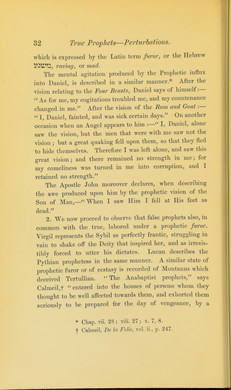 which is expressed by the Latin term furor, or the Hebrew raving, or mad. The mental agitation produced by the Prophetic influx into Daniel, is described in a similar manner.^ After the vision relating to the Four Beasts, Daniel says of himself:— As for me, my cogitations troubled me, and my countenance changed in me. After the vision of the Ram and Goat :— I, Daniel, fainted, and was sick certain days/' On another occasion when an Angel appears to him :— I, Daniel, alone saw the vision, but the men that were with me saw not the vision; but a great quaking fell upon them, so that they fled to hide themselves. Therefore I was left alone, and saw this great vision; and there remained no strength in me; for my comeliness was turned in me into corruption, and I retained no strength. The Apostle John moreover declares, when describing the awe produced upon him by the prophetic vision of the Son of Man,—''When I saw Him I fell at His feet as dead. 3. We now proceed to observe that false prophets also, in common with the true, labored under a prophetic furor. Virgil represents the Sybil as perfectly frantic, struggling in vain to shake off the Deity that inspired her, and as irresis- tibly forced to utter his dictates. Lucan describes the Pythian prophetess in the same manner. A similar state of prophetic furor or of ecstasy is recorded of Montanus which deceived Tertullian. ''The Anabaptist prophets, says Calmeil,t entered into the houses of persons whom they thought to be well afi'ected towards them, and exhorted them seriously to be prepared for the day of vengeance, by a * Chap. vii. 28 ; viii. 27 ; x. 7, 8. t Calmeil, De la Folic, vol. ii., p. 247.