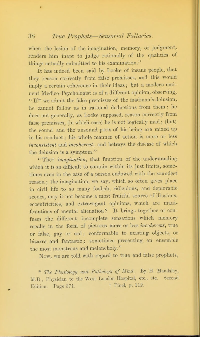 when the lesion of the imagination, memory, or judgment, renders him inapt to judge rationally of the qualities of things actually submitted to his examination/^ It has iudeed been said by Locke of insane people, that they reason correctly from false premisses, and this would imply a certain coherence in their ideas; but a modern emi- nent Medico-Psychologist is of a different opinion, observing,  If^ we admit the false premisses of the madman's delusion, he cannot follow us in rational deductions from them : he does not generally, as Locke supposed, reason correctly from false premisses, (in which case) he is not logically mad; (but) the sound and the unsound parts of his being are mixed up in his conduct; his whole manner of action is more or less inconsistent and incoherent, and betrays the disease of which the delusion is a symptom/'  Thet imagination, that function of the understanding which it is so difficult to contain within its just limits, some- times even in the case of a person endowed with the soundest reason; the imagination, we say, which so often gives place in civil life to so many foolish, ridiculous, and deplorable scenes, mav it not become a most fruitful source of illusions, eccentricities, and extravagant opinions, which are mani- festations of mental alienation ? It brings together or con- fuses the different incomplete sensations which memory recalls in the form of pictures more or less incoherent, true or false, gay or sad; conformable to existing objects, or bizarre and fantastic; sometimes presenting an ensemble the most monstrous and melancholy/' Now, we are told with regard to true and false prophets, * The Physiology and Pathology of Mind. By H. Maudsley, M.D., Physician to the West Londou Hospital, etc., etc. Second Edition. Page 371. t Pine^^ p- 112.