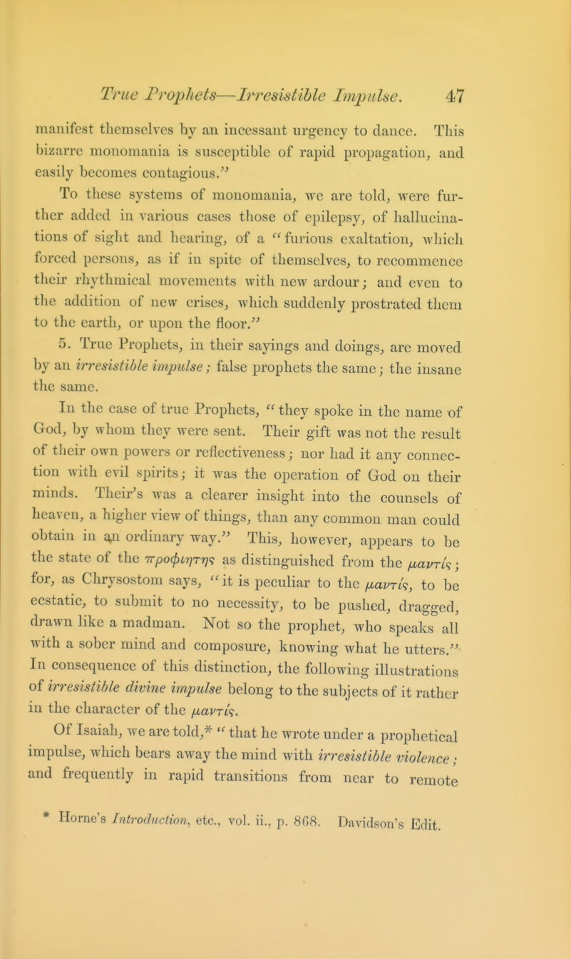manifest themselves by an incessant urgency to dance. This bizarre monomania is susceptible of rapid propagation, and easily becomes contagious/' To these systems of monomania, we are told, were fur- ther added in various cases those of epilepsy, of hallucina- tions of sight and hearing, of a furious exaltation, which forced persons, as if in spite of themselves, to recommence their rhythmical movements with new ardour; and even to the addition of new crises, which suddenly prostrated them to the earth, or upon the floor/' 5. True Prophets, in their sayings and doings, are moved by an irresistible impulse; false prophets the same; the insane the same. In the case of true Prophets,  they spoke in the name of God, by whom they were sent. Their gift was not the result of their own powers or reflectiveness; nor had it any connec- tion with evil spirits; it was the operation of God on their minds. Their's was a clearer insight into the counsels of heaven, a higher view of things, than any common man could obtain in ordinary way.'' This, however, appears to be the state of the irpocfitrjTr)^ as distinguished from the fiavrh; for, as Chrysostom says, it is peculiar to the fj,avTk, to be ecstatic, to submit to no necessity, to be pushed, dragged, drawn like a madman. Not so the prophet, who speaks all with a sober mind and composure, knowing what he utters. In consequence of this distinction, the following illustrations of irresistible divine impulse belong to the subjects of it rather in the character of the /xavTif. Of Isaiah, we are told,^ that he wrote under a prophetical impulse, which bears away the mind with irresistible violence; and frequently in rapid transitions from near to remote * Home's Introduction, etc., vol. ii., p. 8G8. Davidson's Edit.
