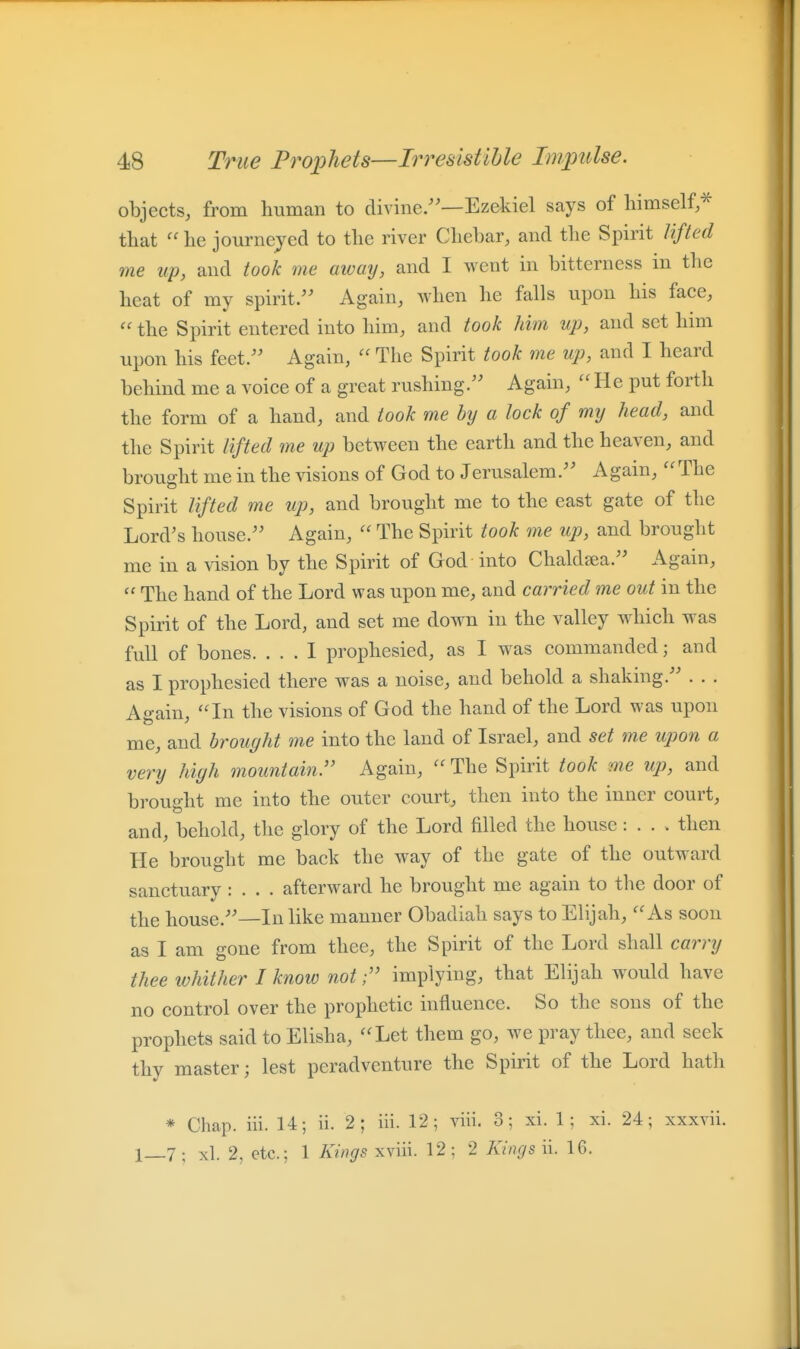 objects, from human to divine/'—Ezekiel says of himself,* that he journeyed to the river Chebar, and the Spirit lifted me up, and took me awaij, and I went in bitterness in the heat of my spirit. Again, when he falls upon his face,  the Spirit entered into him, and took him up, and set him upon his feet/' Again,  The Spirit took me up, and I heard behind me a voice of a great rushing/' Again, He put forth the form of a hand, and took me by a lock of my head, and the Spirit lifted me up between the earth and the heaven, and brought me in the visions of God to Jerusalem/' Again, The Spirit lifted me up, and brought me to the east gate of the Lord's house/' Again,  The Spirit took me up, and brought me in a vision by the Spirit of God into Chaldsea/' Again,  The hand of the Lord was upon me, and carried me out in the Spirit of the Lord, and set me down in the valley which was full of bones. ... 1 prophesied, as I was commanded; and as I prophesied there was a noise, and behold a shaking. . . . Again, In the visions of God the hand of the Lord was upon me, and brought me into the land of Israel, and set me upon a very high mountain:' Again,  The Spirit took me up, and brought me into the outer court, then into the inner court, and, behold, the glory of the Lord filled the house : . . . then He brought me back the way of the gate of the outward sanctuary : . . . afterward he brought me again to the door of the house.—In like manner Obadiah says to Elijah, As soon as I am gone from thee, the Spirit of the Lord shall carry thee whither I know not;'' implying, that Elijah would have no control over the prophetic influence. So the sous of the prophets said to Elisha, Let them go, we pray thee, and seek thy master; lest peradvcnture the Spirit of the Lord hath * Chap. iii. 14; ii. 2; iii. 12; viii. 3; xi. 1 ; xi. 24; xxxvii. 1—7 ; xl. 2, etc.; 1 Kings xviii. 12 ; 2 Kings ii. 16.