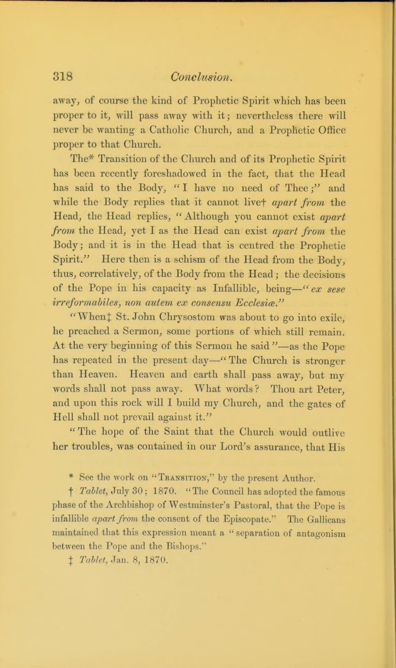 away, of course tlie kind of Prophetic Spirit which has been proper to it, will pass away with it; nevertheless there will never be wanting a Catholic Church, and a Prophetic Office proper to that Church. The^ Transition of the Church and of its Prophetic Spirit has been recently foreshadowed in the fact, that the Head has said to the Body, I have no need of Theeand while the Body replies that it cannot livef apart from the Head, the Head replies, Although you cannot exist apart from the Head, yet I as the Head can exist apart from, the Body; and it is in the Head that is centred the Prophetic Spirit/^ Here then is a schism of the Head from the Body, thus, correlatively, of the Body from the Head; the decisions of the Pope in his capacity as Infallible, being—ex sese irreformabiles, non autem ex consensu Ecclesi(B. '^'^WhenJ St. John Chrysostom was about to go into exile, he preached a Sermon, some portions of which still remain. At the very beginning of this Sermon he said^^—as the Pope has repeated in the present day—The Church is stronger than Heaven. Heaven and earth shall pass away, bat my words shall not pass away. What words ? Thou art Peter, and upon this rock will I build my Church, and the gates of Hell shall not prevail against it.^^ The hope of the Saint that the Church would outlive her troubles, was contained in our Lord^s assurance, that His * See the work on Transition, by the present Author. t Tablet, July 30; 1870. The Council has adopted the famous phase of the Archbishop of Westminster's Pastoral, that the Pope is infallible apart from the consent of the Episcopate. The Gallicans maintained that this expression meant a separation of antagonism between the Pope and the Bishops. } Tablet, Jan. 8, 1870.