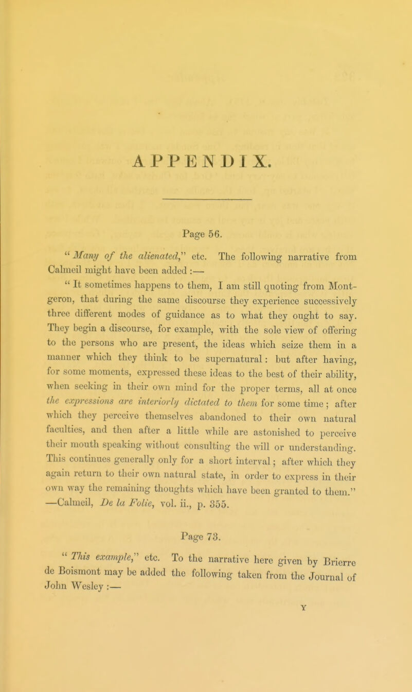 APPENDIX. Page 56. Many of the alienated,'' etc. The following narrative from Calmeil miglit have been added :— It sometimes happens to them, I am still quoting from Mont- geron, that during the same discourse they experience successively three different modes of guidance as to what they ought to say. They begin a discourse, for example, with the sole view of offering to the persons who are present, the ideas which seize them in a manner which they think to be supernatural: but after having, for some moments, expressed these ideas to the best of their ability, when seeking in their own mind for the proper terms, all at once the expressions are interiorbj dictated to them for some time; after which they perceive themselves abandoned to their own natural faculties, and then after a little while are astonished to perceive their mouth speaking without consulting the will or understanding. This continues generally only for a short interval; after which they again return to their own natural state, in order to express in their own way the remaining thoughts wliich have been granted to them. —Calmeil, Be la Folie, vol. ii., p. 355. Page 73. This example;' etc. To the narrative here given by Brierre de Boismont may be added the following taken from tlie Journal of Jolm Wesley :— Y