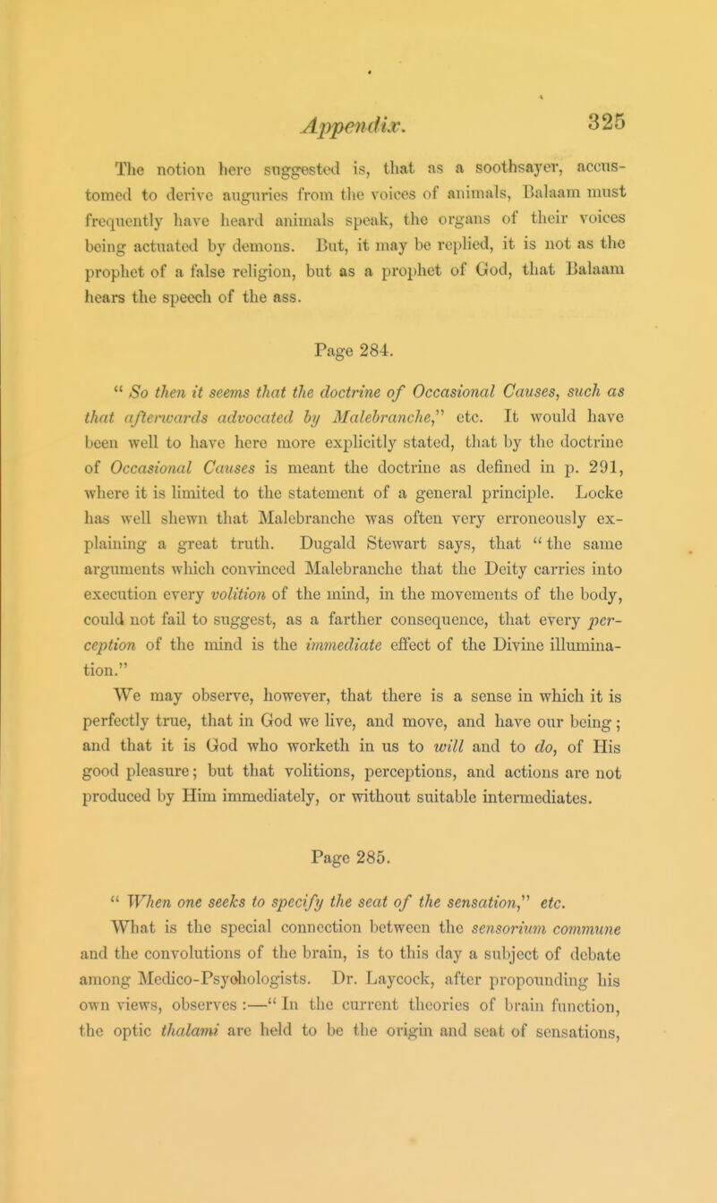 The notion here suggested is, that as a soothsayer, accus- tomed to derive auguries from tlie voices of animals, Balaam must frequently have heard animals speak, the organs of their voices being actuated by demons. But, it may be replied, it is not as the prophet of a false religion, but as a prophet of God, that Balaam hears the speech of the ass. Page 284. So then it seems that the doctrine of Occasional Causes^ siich as that aftenvards advocated hy Malebranche,^^ etc. It would have been well to have here more explicitly stated, that by the doctrine of Occasional Causes is meant the doctrine as defined in p. 291, where it is limited to the statement of a general principle. Locke has well shewn that Malebranche was often very erroneously ex- plaining a great truth. Dugald Stewart says, that the same arguments which convinced Malebranche that the Deity carries into execution every volition of the mind, in the movements of the body, could not fail to suggest, as a farther consequence, that every j^cr- ception of the mind is the immediate effect of the Divine illumina- tion. We may observe, however, that there is a sense in which it is perfectly true, that in God we live, and move, and have our being; and that it is God who worketh in us to will and to do, of His good pleasure; but that volitions, perceptions, and actions are not produced by Him immediately, or without suitable intermediates. Page 285. *' When one seeks to specify the seat of the sensation,^^ etc. What is the special connection between the sensoritim commune and the convolutions of the brain, is to this day a subject of debate among Medico-Psyoliologists. Dr. Laycock, after propounding his own views, observes :— In the current theories of brain function, the optic thalami are held to be the origin and seat of sensations.