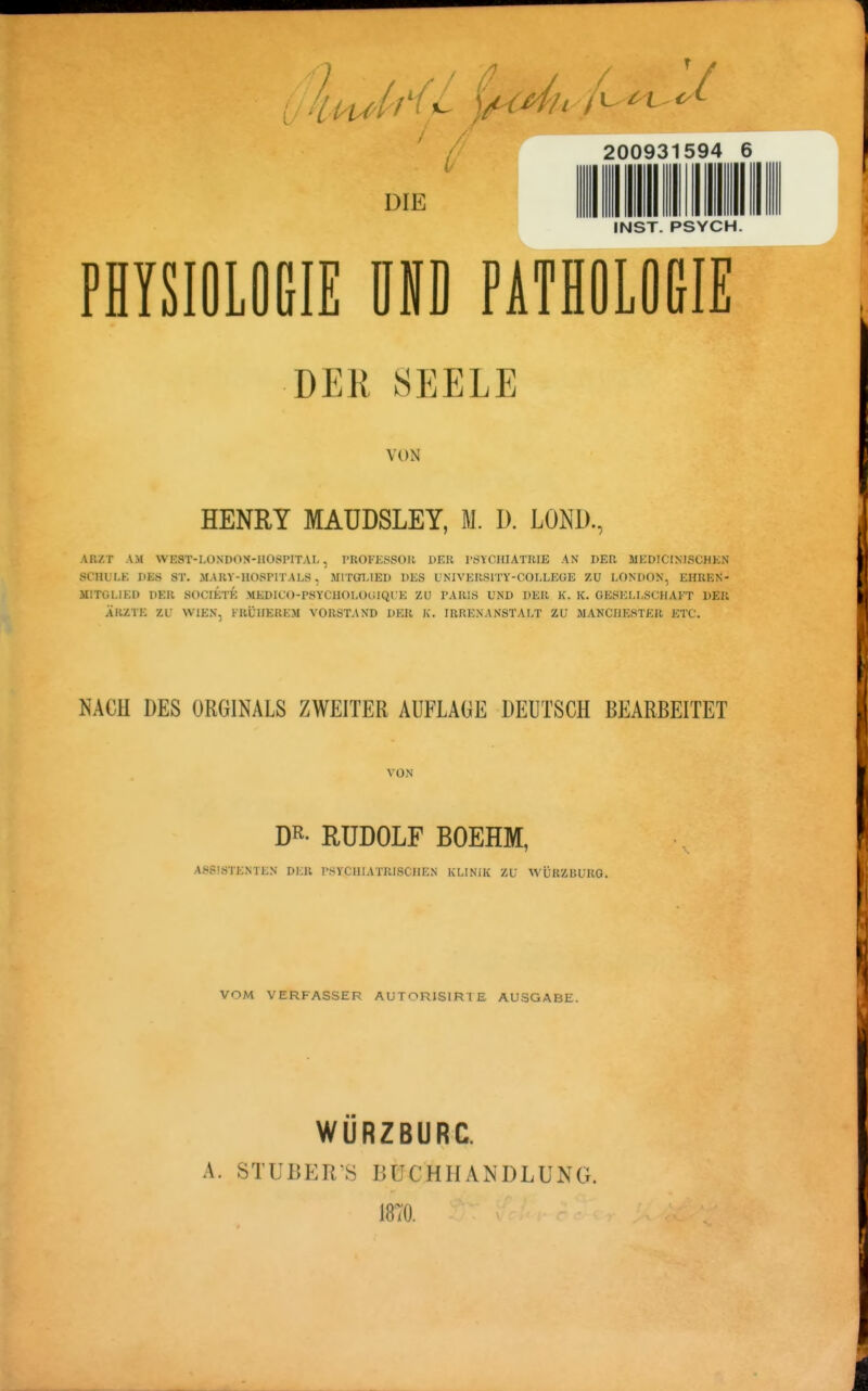 ukpu>{i(^ ^^^^ DIE 200931594 6 INST. PSYCH. PHYSIOLOGIE UND PATHOLOGIE DER SEELE VON HENRY MAUDSLEY, M. D. LOND., ARZT AM WEST-LONDON-HÜSPITAL , PROFESSOU PER l'ÖYCHIATIUE AN DER MEDICIXISCHKN SCHULE DES ST. MARY-HOSPITALS, MITGT.IED DES UNIVERSITY-COLLEGE ZU LONDON, EHREN- MITGLIED DER SOCIETE MEDICO-PSYCHOLOGIQl'E ZU PARIS UND DER K. K. GESELLSCHAFT DER ÄRZTE -IX WIEN, FRÜHEREM VORSTAND DER K. IRRENANSTAT-T ZU MANCHESTER ETC. NACH DES ORGINALS ZWEITER AUFLAGE DEUTSCH BEARBEITET VON RUDOLF BOEHM, ASSISTENTEN DER PSYCHIATRISCHEN KLINIK ZU AVÜRZBURO. VOM VERFASSER AUTORISIRTE AUSGABE. A. WÜRZBURC. STUBERS BUCHHANDLUNG. 1870.