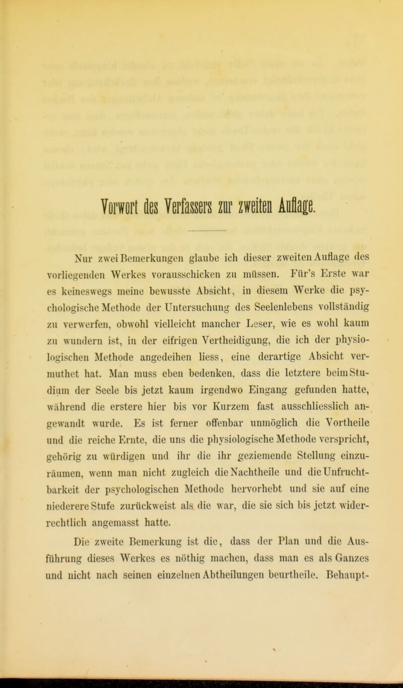 Vorwort des Verfassers zur zweiten Mm. Nur zwei Bemerkungen glaube ich dieser zweiten Auflage des vorliefi,en(len Werkes vorausschicken zu müssen. Für's Erste war es keineswegs meine bewusste Absicht, in diesem Werke die psy- chologische Methode der Untersuchung des Seelenlebens vollständig zu verwerfen, obwohl vielleicht mancher Leser, wie es wohl kaum zu wundern ist, in der eifrigen Vertheidigung, die ich der physio- logischen Methode angedeihen liess, eine derartige Absicht ver- muthet hat. Man muss eben bedenken, dass die letztere beim Stu- dium der Seele bis jetzt kaum irgendwo Eingang gefunden hatte, während die erstere hier bis vor Kurzem fast ausschliesslich an- gewandt wurde. Es ist ferner offenbar unmöglich die Vortheile und die reiche Ernte, die uns die physiologische Methode verspricht, gehörig zu würdigen und ihr die ihr geziemende Stellung einzu- räumen, wenn man nicht zugleich die Nachtheile und die Unfrucht- barkeit der psychologischen Methode hervorhebt und sie auf eine niederere Stufe zurückweist als die war, die sie sich bis jetzt wider- rechtlich angemasst hatte. Die zweite Bemerkung ist die, dass der Plan und die Aus- führung dieses Werkes es nöthig machen, dass man es als Ganzes und nicht nach seinen einzelnen Abtheilungen beurtheile. Behaupt-