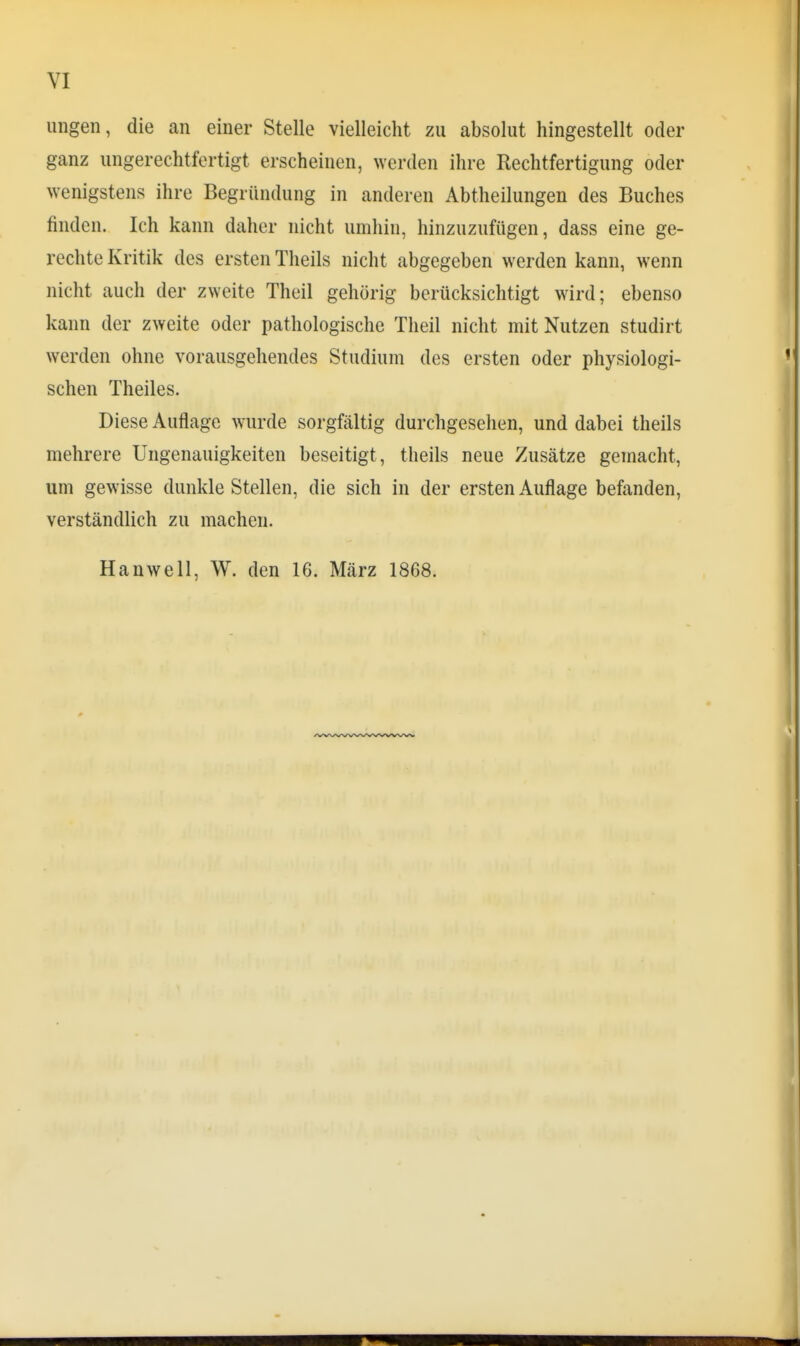 ungen, die an einer Stelle vielleicht zu absolut hingestellt oder ganz ungerechtfertigt erscheinen, werden ihre Rechtfertigung oder wenigstens ihre Begründung in anderen Abtheilungen des Buches finden. Ich kann daher nicht umhin, hinzuzufügen, dass eine ge- rechte Kritik des ersten Theils nicht abgegeben werden kann, wenn nicht auch der zweite Theil gehörig berücksichtigt wird; ebenso kann der zweite oder pathologische Theil nicht mit Nutzen studirt werden ohne vorausgehendes Studium des ersten oder physiologi- schen Theiles. Diese Auflage wurde sorgfältig durchgesehen, und dabei theils mehrere Ungenauigkeiten beseitigt, theils neue Zusätze gemacht, um gewisse dunkle Stellen, die sich in der ersten Auflage befanden, verständlich zu machen. Hanwell, W. den 16. März 1868.