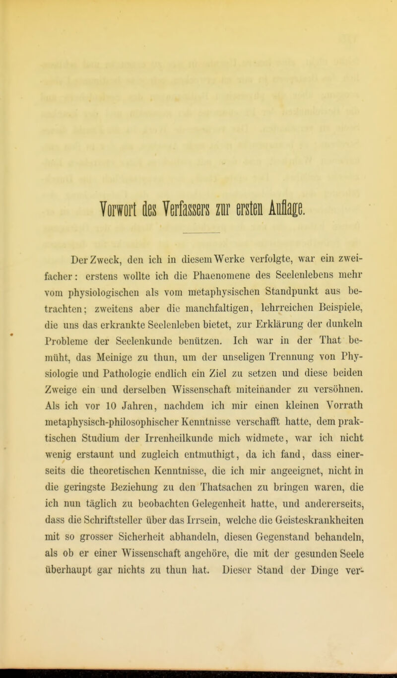 Tfli'Wöi'l ies Verfassers zur ersten Aüflap. Der Zweck, den ich in diesem Werke verfolgte, war ein zwei- facher : erstens wollte ich die Phaenomene des Seelenlebens mehr vom physiologischen als vom metaphysischen Standpunkt aus be- trachten; zweitens aber die manchfaltigen, lehrreichen Beispiele, die uns das erkrankte Seelenleben bietet, zur Erklärung der dunkeln Probleme der Seclenkunde benützen. Ich war in der That be- müht, das Meinige zu thun, um der unseligen Trennung von Phy- siologie und Pathologie endlich ein Ziel zu setzen und diese beiden Zweige ein und derselben Wissenschaft miteinander zu versöhnen. Als ich vor 10 Jahren, nachdem ich mir einen kleinen Vorrath metaphysisch-philosophischer Kenntnisse verschalft hatte, dem prak- tischen Studium der Irrenheilkunde mich widmete, war ich nicht wenig erstaunt und zugleich cntmuthigt, da ich fand, dass einer- seits die theoretischen Kenntnisse, die ich mir angeeignet, nicht in die geringste Beziehung zu den Thatsachcn zu bringen waren, die ich nun täglich zu beobachten Gelegenheit hatte, und andererseits, dass die Schriftsteller über das Irrsein, welche die Geisteskrankheiten mit so grosser Sicherheit abhandeln, diesen Gegenstand behandeln, als ob er einer Wissenschaft angehöre, die mit der gesunden Seele überhaupt gar nichts zu thun hat. Dieser Stand der Dinge ver-