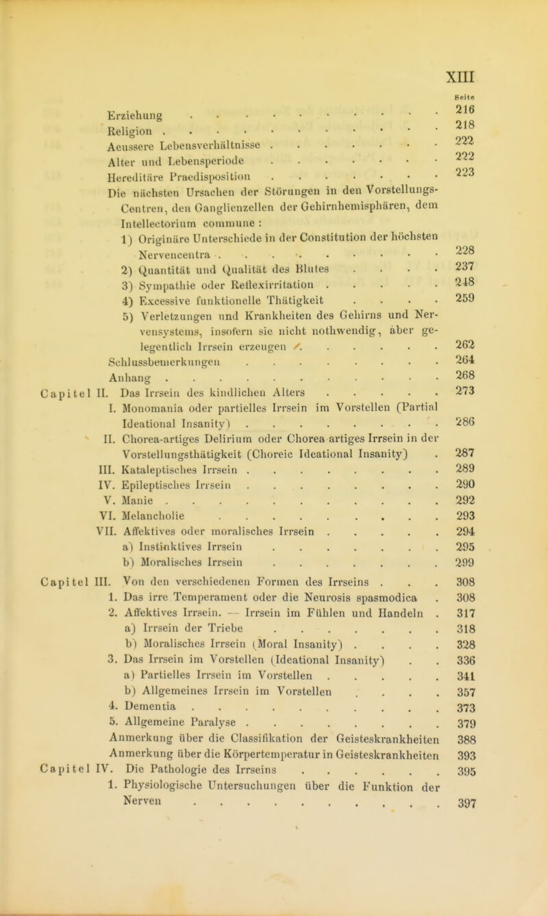 Seite Erziehung Religion Aeussere Lebensverhältnisse ^-''^ Alter und Lebensperiode -^^^ Hereditäre Pra^disposition ^^^ Die nächsten Ursachen der Störungen in den Vorstellungs- Centren, den Ganglienzellen der Gehirnhemisphären, dem Intellectorium commune : 1) Originäre Unterschiede in der Constitution der höchsten Nervencentra . . . . • • • • • 2) Quantität und Qualität des Blutes .... 237 3) Sympathie oder Reilexirritation 4) Excessive funktionelle Thätigkeit .... 259 5) Verletzungen und Krankheiten des Gehirns und Ner- vensystems, insofern sie nicht nothwendig, aber ge- legentlich Irrsein erzeugen r 262 Schlussbemerkungcu 2.64 Anhang 2.68 Capitel IL Das Irrseiu des kindlichen Alters 273 L Monomania oder partielles Irrsein im Vorstellen (Partial Ideational Insanity) 286  II. Chorea-artiges Delirium oder Chorea artiges Irrsein in der Vorstellungsthätigkeit (Choreic Ideational Insanity) . 287 III. Kataleptisches Irrsein . 289 IV. Epileptisches Irrsein 290 V. Manie 292 VI. Melancholie 293 VII. Affektives oder moralisches Irrsein 294 a) Instinktives Irrsein ....... 295 Moralisches Irrsein 299 Capitel III. Von den verschiedenen Formen des In*seins . . . 308 1. Das irre Temperament oder die Neurosis spasmodica . 308 2. Affektives Irrsein. — Irrsein im Fühlen und Handeln . 317 a) Irrsein der Triebe 318 h) Moralisches Irrsein (Moral Insanity) .... 32B 3. Das Irrsein im Vorstellen (Ideational Insanity) . . 336 a) Partielles Irrsein im Vorstellen 341 b) Allgemeines Irrsein im Vorstellen .... 357 4. Dementia 373 5. Allgemeine Paralyse 379 Anmerkung über die Classifdcation der Geisteskrankheiten 388 Anmerkung über die Körpertemperatur in Geisteskrankheiten 393 Capitel IV. Die Pathologie des Irrseins 395 1. Physiologische Untersuchungen über die Funktion der Nerven 397