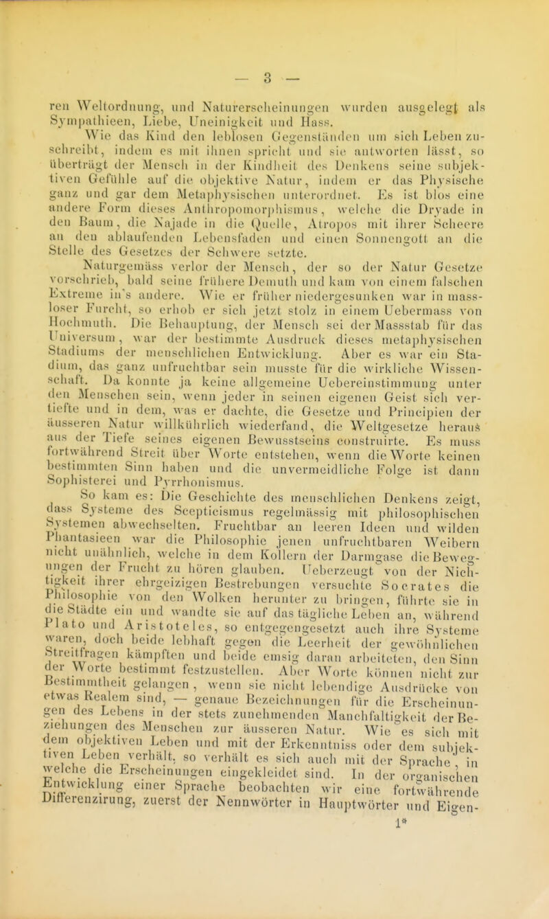reu Wellordming, und Naturerscheinungen wurden ausgelegt als S3'rnpathieen, Liebe, Uneinigkeit und Hass. Wie das Kind den leblosen Gegensläuden um sieh Leben zu- schreibt, indem es mit ihnen spricht und sie antworten lässt, so überträgt der Menscli in der Kindheit des Uenkens seine subjek- tiven Gefühle auf die objektive Katur, indem er das Phvsisehe ganz und gar dem Metaphysischen unterordnet. Es ist blos eine andere Form dieses Anthropomorj)hismus, wclciie die Dryade in den Baum, die Najade in die Quelle, Atropos mit ihrer Scheere an den ablaufenden Lebensfaden und einen Sonnengott an die Stelle des Gesetzes der Schwere setzte. Naturgemäss verlor der Mensch, der so der Natur Gesetze vorschrieb, bald seine frühere Demuth und kam von einem falschen Extreme in's andere. Wie er früher niedergesunken war in mass- loser Furcht, so erhob er sich jetzt stolz in einem Uebermass von Hochmuth. Die Behauptung, der Mensch sei der Massstab für das Universuu), M ar der bestimmte Ausdruck dieses metaphysischen Stadiums der menschlichen Entwicklung. Aber es war ein Sta- dium, das ganz unfruchtbar sein musste fürdie wirkliche Wissen- schaft. Da konnte ja keine allgemeine Uebereinstimmung unter den Menschen sein, wenn jeder in seinen eigenen Geist sich ver- tiefte und in dem, was er dachte, die Gesetze und Principien der äusseren Natur willkührlich wiederfand, die Weltgesetze heraus^ aus der Tiefe seines eigenen ßewusstseins construirte. Es muss fortwährend Streit über Worte entstehen, wenn die Worte keinen bestimmten Sinn haben und die unvermeidliche Folge ist dann Sophisterei und Pyrrhonismus. So kam es: Die Geschichte des menschlichen Denkens zeigt, dass Systeme des Scepticismus regelmässig mit philosophischen Systemen abwechselten. Fruchtbar an leeren Ideen und wilden Phantasieen war die Philosophie jenen unfruchtbaren Weibern nicht unähnlich, welche in dem Kollern der Darmoase die Beweg- ungen der Frucht zu hören glauben. Ucberzeugtvon der Nich- tigkeit ihrer ehrgeizigen Bestrebungen versuchte Socrates die Philosophie von den Wolken herunter zu bringen, führte sie in die Städte ein und wandte sie auf das tägliche Leben an, während llato und Aristoteles, so entgegengesetzt auch ihre Systeme waren doch beide lebhaft gegen die Leerheit der gewöhnliehen btreitlriigen kämpften und beide emsig daran arbeitek'u, den Sinn der Worte bestimmt festzustellen. Aber Worte können nicht zur liestimnitheit gelangen, wenn sie nicht lebendige Ausdrücke von etwas Kealem sind, — genaue Bezeichnungen für die Erscheinun- gen des Lebens in der stets zunehmenden Manchfaltio-keit der Be- ziehungen des Menschen zur äusseren Natur. Wiehes sich mit dem objektiven Leben und mit der Erkenntniss oder dem subiek- tiven Leben verhält, so verhält es sich auch mit der Sprache in welche die Erscheinungen eingekleidet sind. Li der organischen Entwicklung einer Sprache beobachten wir eine fortwährende Ditlerenzirung, zuerst der Nennwörter in Hauptwörter und Eigen-
