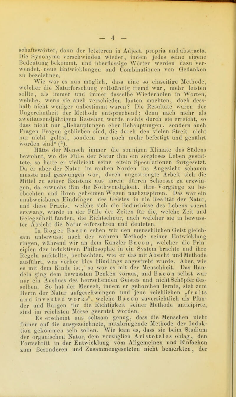 schaftswüvter, dann der letzteren in Adjeet. propria und abstracta. Die Synonyma verscliwinden wieder, indem jedes seine eigene Bedeutung bekommt, und überflüssige Wörter werden dazu ver- wendet, neue Entwicklungen und Combinationen von Gedanken zu bezeichnen. Wie war es nun möglich, dass eine so einseitige Methode, welcher die Naturforschung vollständig fremd war, mehr leisten sollte, als immer und immer dasselbe Wiederholen in Worten, welche, wenn sie auch verschieden lauten mochten, doch dess- halb nicht weniger unbestimmt waren? Die Resultate waren der Ungereimtheit der Methode entsprechend; denn nach mehr als zweitausendjährigem Bestehen wurde nichts durch sie erreicht, so dass nicht nur „Behauptungen eben Behauptungen , sondern auch Fragen Fragen geblieben sind, die durch den vielen Streit nicht nur nicht gelöst, sondern nur noch mehr befestigt und genährt worden sind (0. Hätte der Mensch immer die sonnigen Klimate des Südens bewohnt, wo die Fülle der Natur ihm ein sorgloses Leben gestat- tete, so hätte er vielleicht seine eiteln S])eculationen fortgesetzt. Da er aber der Natur im rauhen Norden ins Angesicht schauen innsste und gezwungen war, durch angestrengte Arbeit sich die IVIittel zu seiner Existenz aus ihrem dürren Schoosse zu erzwin- gen, da erwuchs ihm die Nothwendigkeit, ihre Vorgänge zu be- obachten und ihren geheimen Wegen nachzuspüren. Das war ein unabweisbares Eindringen des Geistes in die Realität der Natur, und diese Praxis, welche sich die Bedürl'nisse des Lebens zuerst erzwang, wurde in der Fülle der Zeiten für die, welche Zeit und Gelegenheit fanden, die Richtschnur, nach welcher sie in bewuss- ter Absicht die Natur erforschten und deuteten. In Roger Bacon sehen wir den menschlichen Geist gleich- sam unbewusst nach der wahren Methode seiner Entwicklung ringen, während wir an dem Kanzler Bacon, welcher die Prin- cipien der induktiven Philosophie in ein System brachte und ihre Regeln aufstellte, beobachten, wie er das mit Absicht und Methode ausführt, was vorher blos blindlings angestrebt wurde. Aber, wie es mit dem Kinde ist, so war es mit der Menschheit. Das Han- deln ging dem bewussten Denken voraus, und Bacon selbst war nur ein Ausfluss des herrschenden Geistes und nichtSch()pfer des- selben. So hat der Mensch, indem er gehorchen lernte, sich zum Herrn der Natur aufgeschwungen und jene reichlichen „fruits and invented works, welche Bacon zuversichtlich als Pfän- der und Bürgen für die Richtigkeit seiner Methode anticipirte, sind im reichsten Masse geerntet worden. Es erscheint uns seltsam genug, dass die Menschen nicht früher auf die ausgezeichnete, nutzbringende Methode der Induk- tion gekommen sein sollen. Wie kam es, dass sie beim Studium der organischen Natur, dem vorzüglich Aristoteles oblag, den Fortschritt in der Entwicklung vom Allgemeinen und Einfachen zum Besonderen und Zusammengesetzten nicht bemerkten, der