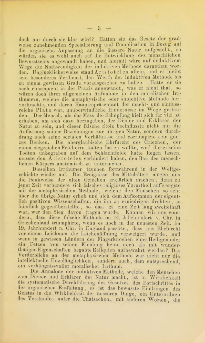 doch nur durch sie klar wird? Hatten sie das Gesetz der grad- weise zunehmenden Specialisirung und Complication in Bezug auf die organische Anpassung an die äussere Natur aufgestellt, so würden sie es wohl auch auf die Entwicklung des menschlichen Bewusstseins angewandt haben, und hiermit wäre auf deduktivem Wege die Nothwendigkeit der induktiven Methode dargethan wor- den. Unglücklicherweise stand A r is to t e 1 es allein, und es bleibt sein besonderes Verdienst, den Werth der induktiven Methode bis zu einem gewissen Grade vorausgesehen zu haben. Hätte er sie auch consequent in der Praxis angewandt, was er nicht that, so wären doch ihrer allgemeinen Aufnahme in den moralischen Irr- thümern, welche die metaphysische oder subjektive Methode her- vorbrachte, und deren Hauptrepräsentant der macht- und einfluss- reiche Plato war, unüberwindliche Hindernisse im Wege gestan- den. Der Mensch, als das Mass der Schöpfung hielt sich iur viel zu erhaben, um sich dazu herzugeben, der Diener und Erklärer der Natur zu sein, und dieser falsche Stolz beeinflusste nicht nur die Auffassung seiner Beziehungen zur übrigen Natur, sondern durch- drang auch seine socialen Verhältnisse und corrumpirte sein gan- zes Denken. Die abergläubische Ehrfurcht des Griechen, der einen siegreichen Feldherrn tödten lassen wollte, weil dieser seine Todten unbegraben auf dem Schlachtfelde hatte liegen lassen, musste den Aristoteles verhindert haben, den Bau des mensch- lichen Kürj)ers anatomisch zu untersuchen. Dieselben Irrthümer tauchen fortwährend in der Weltge- schichte wieder auf. Die Ereignisse des Mittelalters mö&en uns die Denkweise der alten Griechen erklärlich machen; denn zu jener Zeit verbündete sich falsches religiöses Vorurtheil aufs engste mit der metaphysischen Methode, welche den Menschen so sehr über die übrige Natur erhob und sich dem Aufkommen der eigent- lich positiven Wissenschaften, die ihn zu erniedrigen drohten , so feindlich gegenüberstellte, so dass es eine Zeit lang zweifelhaft war, wer den Sieg davon tragen würde. Können wir uns wun- dern, dass diese falsche Methode im 14. Jahrhundert v. Chr. in Griechenland triumphirte, wenn es noch in der neuesten Zeit, im 19. Jahrhundert n. Chr. in England passirte , dass aus Ehrfurcht vor einem Leichnam die Leichenöffnung verweigert wurde, und wenn in gewissen Ländern der Fingerknochen eines Heiligen oder ein Fetzen von seiner Kleidung heute noch als mit wunder- thätigen Eigenschaften begabte Reliquien aufbewahrt werden? Das Verderbliche an der metaphysischen Methode war nicht nur die intellektuelle Unzulänglichkeit, sondern auch, dem entsprechend, ein verhängnissvoller moralischer Irrthum. Die Annahme der induktiven Methode, welche den Menschen zum Diener und Erklärer der Natur macht, ist in Wirklichkeit die systematische Durchführung des Gesetzes des Fortschrittes in der organischen Entfaltung, es ist das bewusste Eindringen des Geistes in die Wirklichkeit der äusseren Dinge, ein Unterordnen des Verstandes unter die Thatsachen, mit anderen Worten, die