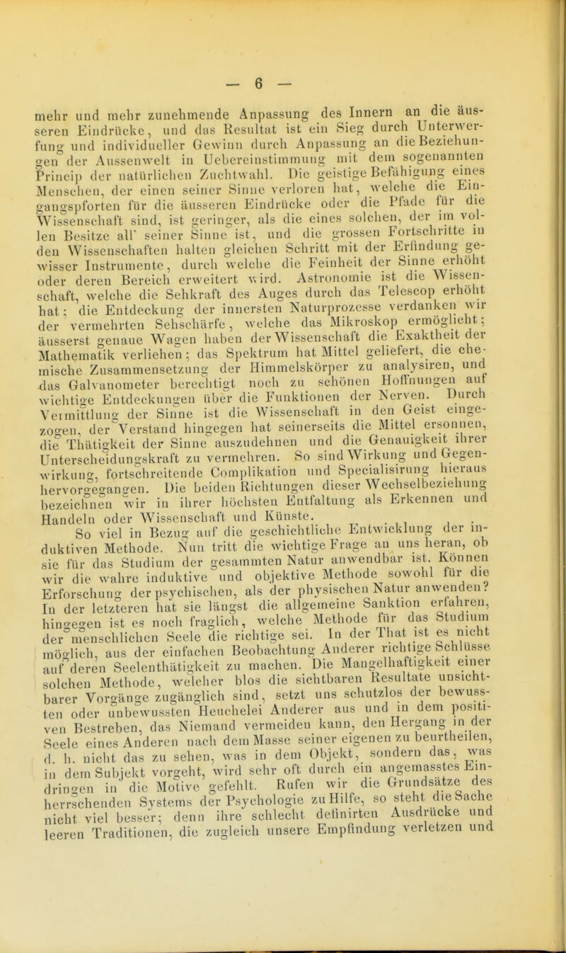 mehr und mehr zunehmende Anpassung des Innern an die äus- seren Eindrücke, und das Resultat ist ein Sieg durch Unterwer- fung und individueller Gewinn durch Anpassung an dieBeziehun- <yen°der Aussenwelt in Uebereinstimmung mit dem sogenannten Princip der natürlichen Zuchtwahl. Die geistige Befähigung eines Menschen, der einen seiner Sinne verloren hat, welche die Ein- gangspforten für die äusseren Eindrücke oder die Pfade für die Wissenschaft sind, ist geringer, als die eines solchen, der im vol- len Besitze alP seiner Sinne ist, und die grossen Fortschritte in den Wissenschaften halten gleichen Schritt mit der Erfindung ge- wisser Instrumente, durch welche die Feinheit der Sinne erhöht oder deren Bereich erweitert v.ird. Astronomie ist die Wissen- schaft, welche die Sehkraft des Auges durch das Telescop erhöht hat: die Entdeckung der innersten Naturprozesse verdanken wir der vermehrten Seh^sehärfe, welche das Mikroskop ermöglicht; äusserst genaue Waüen haben der Wissenschaft die Exaktheit der Mathematik verliehen; das Spektrum hat Mittel geliefert, die che- mische Zusammensetzung der Himmelskörper zu analysiren, und das Galvanometer berechtigt noch zu schönen Hoffnungen aut wichtio-e Entdeckungen über die Funktionen der Nerven. Durch Veimittluno- der Sinne ist die Wissenschaft in den Geist einge- zoo-en, der^'Verstand hingegen hat seinerseits die Mittel ersonnen, die Thätigkeit der Sinne auszudehnen und die Genauigkeit ihrer Unterscheidungskraft zu vermehren. So sind Wirkung und Gegen- wirkuno-, fortschreitende Complikation und Specialisirung hieraus hervoro^egano-en. Die beiden Richtungen dieser Wechselbeziehung bezeichnen wir in ihrer höchsten Entfaltung als Erkennen und Handeln oder Wissenschaft und Künste. . So viel in Bezug auf die geschichtliche Entwicklung der in- duktiven Methode. Nun tritt die wichtige Frage an uns heran, ob sie für das Studium der gesammten Natur anwendbar ist Können wir die wahre induktive und objektive Methode sowohl für die Erforschung der psychischen, als der physischen Natur anwenden.'' In der letzteren hat sie längst die allgemeine Sanktion ct ahren, hino-egen ist es noch fraglich, welche Methode für das Studium der menschlichen Seele die richtige sei. In der That ist es nicht möolich, aus der einfachen Beobachtung Anderer richtige Schlüsse auf deren Seelenthätigkeit zu machen. Die Mangelhaftigkeit einer solchen Methode, welcher blos die sichtbaren Resultate unsicht- barer Vorgänge zugänglich sind, setzt uns schutzlos der bewuss- ten oder unbewussten ^Heuchelei Anderer aus und in dem positi- ven Bestreben, das Niemand vermeiden kann, den Hergang in der Seele eines Anderen nach dem Masse seiner eigenen zu beurtheilen, d h. nicht das zu sehen, was in dem Objekt, sondern das, was in dem Subjekt vorgeht, wird sehr oft durch ein angemass es Ein- dringen in die Motive gefehlt. Rufen wir die Grundsatze des herrschenden Systems der Psychologie zu Hilfe, so steht die Sache nicht viel besser; denn ihre schlecht deünirten Ausdrucke und leeren Traditionen, die zugleich unsere Empfindung verletzen und
