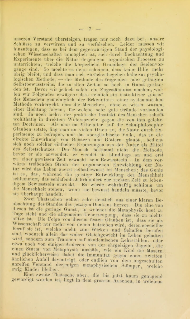 unseren Verstand übersteigen, tragen nur noch dazu bei, unsere Schlüsse zu verwirren und zu vertulsehcn. Leider müssen wir liinzut'ü<ien, diiss es bei dem gegenwartioen Stand der physiologi- schen Wissenschaften unmöglich ist, sich durch Beobachtung und Experimente über die Natur derjenigen organischen Processe zu unterrichten, welche die körj)erliche (irundlage der Seelenvor- gänge sind. So möchte es denn scheinen, dass keine Hille mehr übrig bleibt, und dass man sieh zurückzubegeben habe zur psycho- logischen Methode, — der Methode des iVagenden oder gefragten Selbstbewusstseins, die zu allen Zeiten so hoch in Gunst gestan- den ist. Bevor wir jedoch solch' ein Zugeständniss machen, wol- len wir Folgendes erwilgen: dass nemlich ein instinktiver „nisus des Menschen gemeiniglich der Erkenntniss einer systematischen Methode vorhergeht, dass die Menschen, ohne zu wissen warum, einer Richtung folgen , für welche sehr gute Gründe vorhanden sind. Ja noch melir: der praktische Instinkt des Menschen schalFt wohlthätig in direktem Widerspruche gegen die von ihm gelehr- ten Doctrinen. Als man im Mittelalter auf die Schulphilosophie Glauben setzte, fing man an vielen Orten an, die Natur durch Ex- perimenle zu befragen, und das abergläubische Volk, das an die direkte Einwirkung von Geistern und Göttern glaubt, bedient sieh noch solcher einfacher Erfahrungen aus der Natur als Mittel des Selbstschutzes. Der Mensch bestimmt nicht die Methode, bevor er sie anwendet, er wendet sie blindlings an und erst zu einer gewissen Zeit erwacht sein Bewusstsein. In dem vor- wärts treibenden Strom der organischen Entwicklung der Na- tur wird das Leben zuerst sclbstbewusst im Menschen; das Genie ist es, das, während die geistige Entwicklung der Menschheit schlummert, das schlafende Jahrhundert zur rechten Zeit zu leben- digem Bewusstsein erweckt. Es würde wahrhaftig schlimm um die Menschheit stehen, wenn sie bewusst handeln müsste. bevor sie überhaupt handelt. Zwei Thatsachen gehen sehr deutlich aus einer klaren Be- obachtung des Standes des jetzigen Denkens hervor. Die eine von diesen ist die geringe Gunst, in w«,'lcher die Metaphysik heut zu Tage steht und die allgemeine Ueberzeugung , dass sie zu nichts nütze ist. Die Folge von diesem festen Glauben ist, dass sie als Wissenschaft nur mehr von denen betrieben wird, deren specieller Beruf sie ist, welche nicht zum Wirken und Schaffen berufen sind, wodurch allein das wahre Gleichgewicht im Leben gehalten wird, sondern zum Träumen auf akadeVnischen Lehrstühlen, oder etwa noch von einigen Anderen, von der ehrgeizigen Jugend, die einen Sturm von Metaphysik anshält, wie ein Kind die Masern und glücklicherweise dabei die Immunität gegen einen zweiten ähnlichen Anfall davonträgt, oder endlieh von dem ungeschulten unreifen Verstand derjenigen metaphysischen Stümper'', welche ewig Kinder bleiben.. Eine zweite Thatsache aber, die bis jetzt kaum genügend gewürdigt worden ist, liegt in dem grossen Ansehen, in welchem