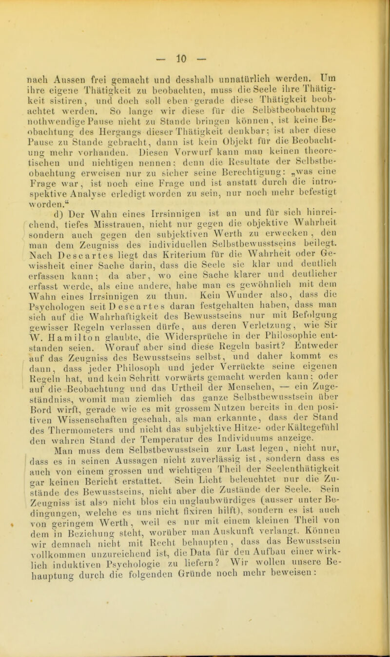 nach Aussen frei gemacht und desshalh unnatürlich werden. Um ihre eigene Thätig^keit zu beobachten, muss die Seele ilire Thiitig- keit sistiren, und doch soll eben-gerade diese Thätigkeit beob- achtet worden. So lange wir diese lur die Selbstbeobachtung notiiwendige Pause nicht zu Stande bringen können, ist keine Be- obachtung^des Hergangs dieser Thätigkeit denkbar^ ist aber diese Pause zu^Stande gebracht, dann ist kein Objekt für die Beobacht- ung mehr vorhanden. Diesen Vorwurf kann map keinen theore- tischen und nichtio-en nennen: denn die Resultate der Selbstbe- obachtung erweisen nur zu sicher seine Berechtigung: „was eine Frage war, ist noch eine Frage und ist anstatt durch die intro- spektive Analyse erledigt worden zu sein, nur noch mehr befestigt worden. d) Der Wahn eines Irrsinnigen ist an und für sich hinrei- chend, tiefes Misstrauen, nicht nur gegen die objektive Wahrbeit sondern auch gegen den subjektiven Werth zu erwecken , den man dem Zeugniss des individuellen Selbstbewusstseins beilegt. Nach Descartes liegt das Kriterium für die Wahrheit oder Ge- wissheit einer Sache darin, dass die Seele sie klar und deutlich erfassen kann ^ da aber, wo eine Sache klarer und deutlicher erfasst werde, als eine andere, habe man es gewöhnlich mit dem Wahn eines Irrsinnigen zu thun. Kein Wunder also, dass die Psycholoo-en seit D esc arte s daran festgehalten haben, dass man sich auf die Wahrhaftigkeit des Bewusstseins nur mit Befolgung gewisser Regeln verlassen dürfe, aus deren Verletzung, wie Sir W. Hamilton alaubte, die Widersprüche in der Philosophie ent- standen seien. Worauf aber sind diese Regeln basirt? Entweder auf das Zeugniss des Bewusstseins selbst, und daher kommt es dann, dass jeder Philosoph und jeder Verrückte seine Regeln hat, iind kein Schritt vorwärts gemacht werden kann: oder auf die Beobachtung und das Urtheil der Menschen, — ein Zuge- ständniss, womit man ziemlich das ganze Selbstbewusstsein über Bord wirft, gerade wie es mit grossem Nutzen bereits in den posi- tiven Wissenschaften geschah, als man erkannte, dass der Stand des Thermometers und nicht das subjektive Hitze- oder Kältegefühl den wahren Stand der Temperatur des Individuums anzeige. Man muss dem Selbstbewusstsein zur Last legen, nicht nur, ! dass es in seinen Aussagen nicht zuverlässig ist, sondern dass es ' auch von einem grossen und wichtigen Theil der Seelenthätigkeit aar keinen Bericht erstattet. Sein Licht beleuchtet nur die Zu- stände des Bewusstseins, nicht aber die Zustände der Seele. Sein Zeugniss ist also nicht blos ein unglaubwürdiges (ausser unter Be- dincningcn, welche es uns nicht fixiren hilft), sondern es ist auch von° geringem Werth, weil es nur mit einem kleinen Theil von dem tn Beziehung steht, worüber man Auskunft verlangt. Können wir demnach nicdit mit Recht behaupten , dass das Bewusstsein vollkommen unzureichend ist, die Data für den Aufbau einer wirk- lich induktiven Psvchologie zu liefern? Wir wollen unsere Be- hauptung durch die folgenden Gründe noch mehr beweisen :