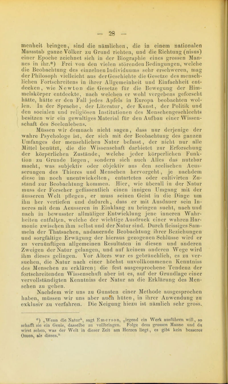 menheit bringen, sind die nämlichen, die in einem nationalen Massstab ganze Völker zu Grund richten, und die Richtung (nisus) einer Epoche zeichnet sich in der Biographie eines grossen Man- nes in ihr.*) Frei von den vielen störenden Bedingungen, welche die Beobachtung des einzelnen Individuums sehr erschweren, mag der IMiilosopli vielleicht aus der Geschichte die Gesetze des mensch- lichen Fortschreitens in ihrer Allgemeinheit und Einfachheit ent- decken, wie Newton die Gesetze für die Bewegung der Him- melskörper entdeckte, nach welchen er wohl vergebens geforscht hätte, hätte er den Fall jedes Apfels in Europa beobachlen wol- len. In der Sprache, der Literatur, der Kunst, der Politik und den socialen und religiösen Institutionen des Menschengeschlechts besitzen wir ein gewaltiges Material für den Aufbau einer Wissen- schaft des Seelenlebens. Müssen wir demnach nicht sagen, dass nur derjenige der wahre Psychologe ist, der sich mit der Beobachtung des ganzen Umfanges der menschlichen Natur befasst, der nicht nur alle Mittel benützt, die die Wissenschaft darbietet zur Erforschung der körperliehen Zustände, welche jeder körperlichen Funk- tion zu Grunde liegen, sondern sich auch Alles das nutzbar macht, was subjektiv oder objektiv aus den seelischen Aeus- serungen des Tliieres und Menschen hervorgeht, je nachdem diese im noch unentwickelten, entarteten oder cultivirten Zu- stand zur Beobachtung kommen. Hier, wie überall in der Natur muss der f'orscher getlissentlich einen innigen Umgang mit der äusseren Welt pflegen, er muss seinen Geist in die Dinge um ihn her vertiefen und dadurch, dass er mit Ausdauer sein In- neres mit dem Aeusseren in Einklang zu bringen sucht, nach und nach in bewusster allmäliger Entwicklung jene inneren Wahr- heiten entfallen, welche der wichtige Ausdruck einer Avahren Har- monie zwischen ihm selbst und der Natur sind. Durch fleissiges Sam- meln der Thatsachen, andauernde Beobachtung ihrer Beziehungen und sorgfältige Erwägung der hieraus gezogenen Schlüsse wird er zu vernUnftisen alluemeineu Resultaten in diesen und anderen Zweigen der Natur gelangen, und auf keinem anderen Wege wird ihm dieses gelingen. Vor Alters Avar es gebräuchlich, es zu ver- suchen, die Natur nach einer höchst unvollkommenen Kenntniss des Menschen zu erklären; die fest ausgesprochene Tendenz der fortschreitenden Wissenschaft aber ist es, auf der Grundlage einer vervollständigten Kenntniss der Natur an die Erklärung des Men- schen zu gehen. Nachdem wir uns zu Gunsten einer Methode ausgesprochen haben, müssen wir uns aber au^h hüten, in ihrer Auwendung zu exklusiv zu verfahren. Die Neigung hiezu ist nämlich sehr gross. *) „Wenn die Natusagt Emerson, „irgend ein Werk ausführen will, so schafft sie ein Genie, dasselbe zu vollbringen. Folge dem grossen Manne und du wirst sehen, was der Welt in dieser Zeit am Herzen liegt, es gibt kein besseres Omen, als dieses,^'