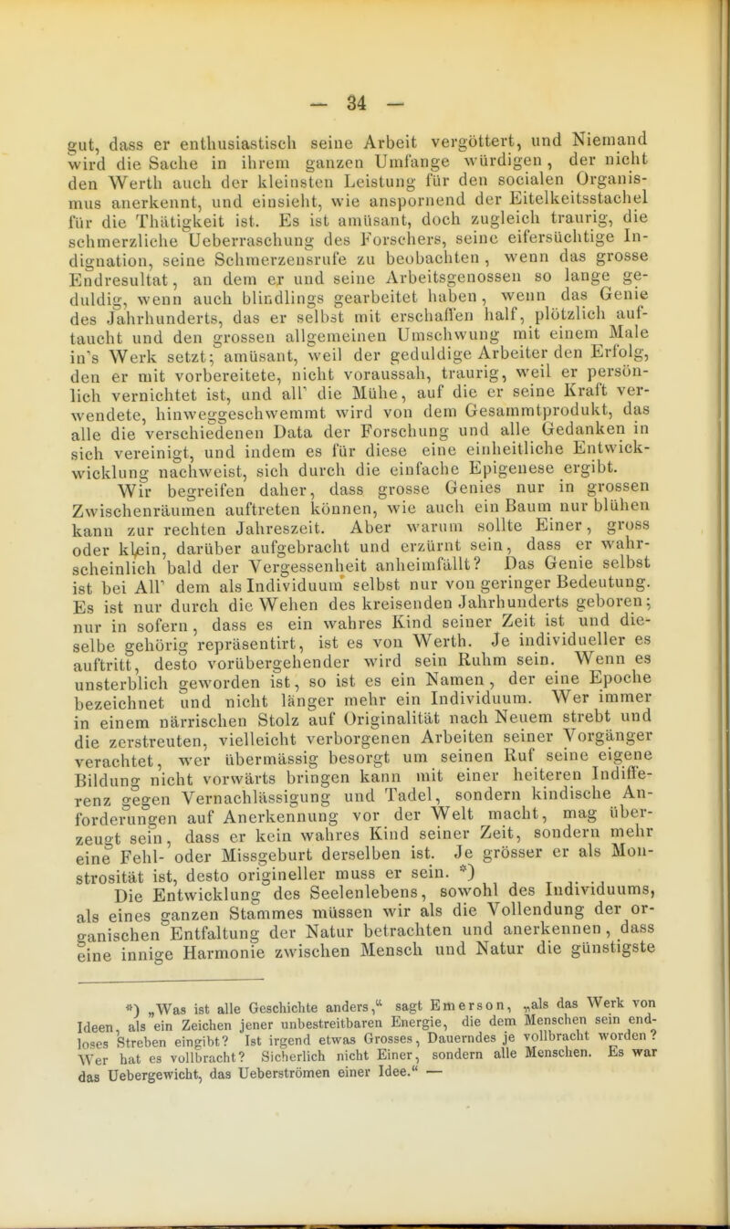 gut, dass er enthusiastisch seine Arbeit vergöttert, und Niemand wird die Sache in ihrem ganzen Umfange würdigen, der nicht den Werth auch der kleinsten Leistung für den socialen Organis- mus anerkennt, und einsieht, wie anspornend der P]itelkeitsstachel für die Thätigkeit ist. Es ist amüsant, doch zugleich traurig, die schmerzliche üeberraschung des Forschers, seine eifersüchtige In- dignation, seine Schmerzensrufe zu beobachten , wenn das grosse Endresultat, an dem er und seine Arbeitsgenossen so lange ge- duldig, wenn auch blindlings gearbeitet haben, wenn das Genie des Jahrhunderts, das er selbst mit erschaflen half, plötzlich auf- taucht und den grossen allgemeinen Umschwung mit einem Male in's Werk setzt; amüsant, weil der geduldige Arbeiter den Erfolg, den er mit vorbereitete, nicht voraussah, traurig, weil er persön- lich vernichtet ist, und air die Mühe, auf die er seine Kraft ver- wendete, hinweggeschwemmt wird von dem Gesammtprodukt, das alle die verschiedenen Data der Forschung und alle Gedanken in sich vereinigt, und indem es für diese eine einheitliche Entvvick- wicklung nachweist, sich durch die einfache Epigenese ergibt. Wir begreifen daher, dass grosse Genies nur in grossen Zwischenräumen auftreten können, wie auch ein Baum nur blühen kann zur rechten Jahreszeit. Aber warum sollte Einer, gross oder kl^in, darüber aufgebracht und erzürnt sein, dass er wahr- scheinlich bald der Vergessenheit anheimfallt? Das Genie selbst ist bei Air dem als Individuum selbst nur von geringer Bedeutung. Es ist nur durch die Wehen des kreisenden Jahrhunderts geboren; nur in sofern , dass es ein wahres Kind seiner Zeit ist und die- selbe gehörig repräsentirt, ist es von Werth. Je individueller es auftritt, desto vorübergehender wird sein Ruhm sein. Wenn es unsterblich geworden ist, so ist es ein Namen , der eine Epoche bezeichnet und nicht länger mehr ein Individuum. Wer immer in einem närrischen Stolz auf Originalität nach Neuem strebt und die zerstreuten, vielleicht verborgenen Arbeiten seiner Vorgänger verachtet, wer übermässig besorgt um seinen Ruf seine eigene Bildung nicht vorwärts bringen kann mit einer heiteren Indiffe- renz o-egen Vernachlässigung und Tadel, sondern kindische An- forderungen auf Anerkennung vor der Welt macht, mag über- zeuot sein, dass er kein wahres Kind seiner Zeit, sondern mehr eine Fehl- oder Missgeburt derselben ist. Je grösser er als Mon- strosität ist, desto origineller muss er sein. *) r a Die Entwicklung des Seelenlebens, sowohl des Individuums, als eines ganzen Stammes müssen wir als die Vollendung der or- o-anischen Entfaltung der Natur betrachten und anerkennen, dass eine innige Harmonie zwischen Mensch und Natur die günstigste „Was ist alle Geschichte anders,^' sagt Ettierson, „als das Werk von Ideen als ein Zeichen jener unbestreitbaren Energie, die dem Menschen sein end- loses Streben eingibt? Ist irgend etwas Grosses, Dauerndes je yollbracht worden? Wer hat es vollbracht? Sicherlich nicht Einer, sondern alle Menschen. Es war das Uebergewicht, das Ueberströmen einer Idee. —