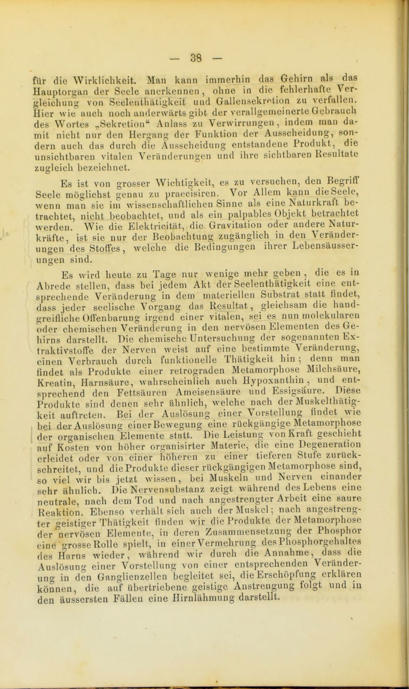 für die Wirklichkeit. Man kann immerhin das Gehirn als das Hauptoraan der Seele anerkennen, ohne in die fehlerhafte Ver- gleichung von SeelenthiUigkeit und Gallensekrotion zu verfallen. Hier wie auch noch anderwärts gibt der verallgemeinerte Gebrauch des Wortes ..Sekretion Anlass zu Verwirrungen, indem man da- mit nicht nur den Hergang der Funktion der Ausscheidung, son- dern auch das durch dTe Ausscheidung entstandene Produkt, die unsichtbaren vitalen Veränderungen und ihre sichtbaren Resultate zugleich bezeichnet. Es ist von grosser Wichtigkeit, es zu versuchen, den Begriff Seele möglichst genau zu praecisiren. Vor Allem kann die Seele, wenn man sie im wissenschaftlichen Sinne als eine Naturkraft be- trachtet, nicht beobachtet, und als ein palpables Objekt betrachtet werden. Wie die Elektricität, die Gravitation oder andere Natur- kräfte, ist sie nur der Beobachtung zugänglich in den Veränder- ungen des Stoffes, welche die Bedingungen ihrer Lebensäusser- ungen sind. Es wird heute zu Tage nur wenige mehr geben , die es in Abrede stellen, dass bei jedem Akt der Seelenthätigkeit eine ent- sprechende Veränderung in dem materiellen Substrat statt findet, dass jeder seelische Vorgang das Resultat, gleichsam die hand- greifliche Offenbarung irgend einer vitalen, sei es nun molekularen oder chemischen Veränderung in den nervösen Elementen des Ge- hirns darstellt. Die chemische Untersuchung der sogenannten Ex- traktivstoffe der Nerven weist auf eine bestimmte Veränderung, einen Verbrauch durch funktionelle Thätigkeit hin ; denn man findet als Produkte einer retrograden Metamorphose Milchsäure, Kreatin, Harnsäure, wahrscheinlich auch Hypoxanthin , und ent- sprechend den Fettsäuren Ameisensäure und Essigsäure. Diese Produkte sind denen sehr ähnlich, welche nach der Muskelthätig- keit auftreten. Bei der Auslösung einer Vorstellung findet wie bei der Auslösung einer Bewegung eine rückgängige Metamorphose I der organischen Elemente statt. Die Leistung von Kraft geschieht auf Kosten von höher organisirter Materie, die eine Degeneration erleidet oder von einer höheren zu einer tieferen Stufe zurück- schreitet, und dieProdukte dieser rückgängigen Metamorphose sind, so viel wir bis jetzt wissen, bei Muskeln und Nerven einander sehr ähnlich. Die Nervensubstanz zeigt während des Lebens eine neutrale, nach dem Tod und nach angestrengter Arbeit eine saure Reaktion. Ebenso verhält sich auch der Muskel; nach angestreng- ter o-eistiger Thätigkeit linden wir dieProdukte der Metamorphose der'liervösen Elemente, in deren Zusammensetzung der Phosphor eine o-rosse Rolle spielt, in einer Vermehrung des Phosphorgehaltes des Harns wieder, während wir durch die Annahme, dass die Auslösung einer Vorstellung von einer entsprechenden Veränder- uno- in den Ganglienzellen'begleitet sei, die Erschöpfung erklären können, die au> übertriebene geistige Anstrengung folgt und in den äussersten Fällen eine Hirnlähmung darstellt.