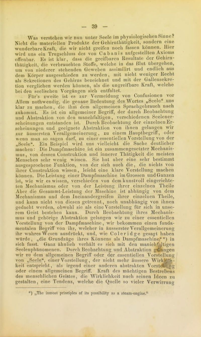 Was verstehen wir nun unter Seele im physiologischen Sinne? Nicht die materiellen Produkte der Gehirnthätigkeit, sondern eine wunderbare Kraft, die wir nicht greifen noch fassen können. Hier wird uns ein Truoschluss des von Cabanis ^^^^^^^^^ ortenbar. Es ist klar, dass die greifbaren Resultate der Gehirn- thätigkeit, die verbrauchten Stoffe, welche in das ßlut übergehen, um von niederer stehenden Geweben assimilirt und endlich aus dem Körper ausgeschieden zu werden , mit nicht weniger Recht als Sekretionen des Gehirns bezeichnet und mit der Gallensekre- tion verglichen werden können, als die ungreifbare Kraft, welche bei den seelischen Vorgängen sich entfaltet. Für's zweite ist ^es zur Vermeidung von Confusionen vor Allem nothwendig, die genaue Bedeutung des Wortes „Seele uns klar zu machen, die ihm dem allgemeinen Sprachgebrauch nach zukommt. Es ist ein allgemeiner Begriff, der durch Beobachtung und Abstraktion von den manchfaltigen, verschiedenen Seelener- scheinungen entstanden ist. Durch Beobachtung der einzelnen Er- scheinungen und geeignete Abstraktion von ihnen gelangen wir zur äusscrsten Verallgemeinerung, zu einem HauptbegrifF, oder wenn man so sagen darf, zu einer essentiellen Vorstellung von der „Seele. Ein Beispiel wird uns vielleicht die Sache deutlicher machen: Die Dampfmaschine ist ein zusammengesetzter Mechanis- mus, von dessen Construktion und innerer Thätigkeit die meisten Menschen sehr wenig wissen. Sie hat aber eine sehr bestimmt ausgesprochene Funktion, von der sich auch die, die nichts von ihrer Construktion wissen, leicht eine klare Vorstellung machen können. DieLeistung einer Dampfmaschine im Grossen undGanzen ist, wie wir es wissen, verschieden von dem kunstvoll eingerichte- ten Mechanismus oder von der Leistung ihrer einzelnen Theile Aber die Gesammt-Leistung der Maschine ist abhängig von dem Mechanismus und dem Ineinandergreifen ihrer einzelnen Theile, und kann nicht von diesen getrennt, noch unabhängig von ihnen gedacht werden, obwohl sie als eine Vorstellung für sich in unse- rem Geist bestehen kann. Durch Beobachtung ihres Mechanis- mus und gehörige Abstraktion gelangen wir zu einer essentiellen Vorstellung von der Dampfmaschine, wir bekommen einen funda- mentalen Begriff von ihr, welcher in äusserster Verallgemeinerung ihr wahres Wesen ausdrückt, und, wie Coleridgc gesagt haben würde, „die Grundzüge ihres Könnens als Dampfmaschine*) in sich fasst. Ganz ähnlich verhält es sich mit den manichüJltigen Seelenphänomenen. Durch Beobachtung und Abstraktion gift,ngen wir zu dem allgemeinen Begriff' oder der essentiellen Vorstellung von „Seele, einer Vorstellung, der nicht mehr äussere Wirl^H^i»- keit entspricht, als irgend einer anderen abstrakten Vorstdl^hg oder einem allgemeinen Begriff. Kraft des mächtigen Bestrehens des menschlichen Geistes, die Wirklichkeit nach seinen Ideen zu gestalten, eine Tendenz, welche die Quelle so vieler Verwirruno- ^) „The inmost principles of its possibility as a steam-engine.'