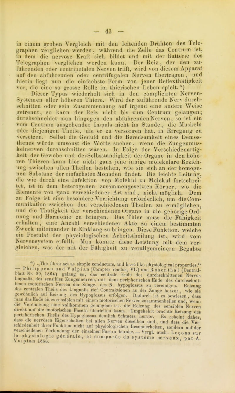 in einem groben Vergleich mit den leitenden Drähten des Tele- graphen verglichen werden, während die Zelle das Centrum ist, in dem die nervöse Kraft sich bildet und mit der Batterie des Telegraphen verglichen werden kann. Der Kelz, der den zu- führenden oder centripetalen Nerven trifft, wird von diesem Apparat auf den abführenden oder centrifugalen Nerven übertragen , und hierin liegt nun die einfachste Form von jener Reflexthätigkeit vor, die eine so grosse Rolle im thierischen Leben spielt. *) Dieser Typus wiederholt sich in den complicirten Nerven- systemen aller höberen Thiere. Wird der zuführende Nerv durch- schnitten oder sein Zusammenhang auf irgend eine andere Weise getrennt, so kann der Reiz nicht bis zum Centrum gelangen; durchschneidet n)an hingegen den abführenden Nerven, «o ist ein vom Centrum ausgehender Impuls nicht im Stande, die Muskeln oder diejenigen Theile, die er zu versorgen hat, in Erregung zu versetzen. Selbst die Geduld und die Beredsamkeit eines Demos- thenes würde umsonst die W^orte suchen, wenn die Zungenmus- kelnerven durchsclinitten wären. In Folge der Verschiedenartig- keit der Gewebe und derSelbsständigkeit der Organe in den höhe- ren Thieren kann hier nicht ganz jene innige molekulare Bezieh- ung zwischen allen Theilen bestehen, wie sie sich an der homoge- nen Substanz der einfachsten Monaden findet. Die leichte Leitung, die wie durch eine Infektion vop Molekül zu Molekül fortschrei- tet, ist in dem heterogenen zusammengesetzten Körper, wo die Elemente von ganz verschiedener Art sind , nicht möglich. Dem zu Folge ist eine besondere Vorrichtung erforderlich, um dieCom- munikation zwischen den verschiedenen Theilen zu ermöglichen, und die Thätigkeit der verschiedenen Organe in die gehörige Ord- nung und Harmonie zu bringen. Das Thier muss die Fähigkeit erhalten , eine Anzahl verschiedener Akte zu einem bestimmten Zweck miteinander in Einklang zu bringen. Diese Funktion, welche ein Postulat der physiologischen Arbeitstheilung ist, wird vom Nervensystem erfüllt. Man könnte diese Leistung mit dem ver- gleichen, was der mit der Fähigkeit zu verallgemeinern Begabte *) «The fibres act as simple conductors, and have like physiological properties. — Philippeau und Vulpian (Comptes rendus, VI.) undRosenthal (Central- blatt. Nr. 29, 1864) gelang es, das centrale Ende des durchschnittenen Nervus lingualis, des sensiblen Zungennerven, mit dem peripherischen Ende des durchschnit- tenen motorischen Nerven der Zunge, des N. hypoglossus zu vereinigen. Reizung des centralen Theils des Lingualis rief Contraktionen an der Zunge hervor , wie sie gewöhnlich auf Reizung des Hypoglossus erfolgen. Dadurch ist es bewiesen , dass man das Ende emes sensiblen mit einem motorischen Nerven zusammenheilen und, wenn die Vereinigung eine vollkommen gelungene ist, die Reizung des sensiblen Nerven direkt auf die motorischen Fasern überleiten kann. Umgekehrt brachte Reizung des peripherischen Theils des Hypoglossus deutlich Schmerz hervor. Es scheint daher dass die nervösen Eigenschaften bei allen Nerven dieselben sind, und dass die Ver- schiedenheit ihrer Funktion nicht auf physiologischen Besonderheiten, sondern auf der verschiedenen Verbindung der einzelnen Fasern beruhe. — Vergl. auch- Lecons sur la Physiologie generale, et comparee du Systeme nerveux nar A Vulpian 1866. ' ^