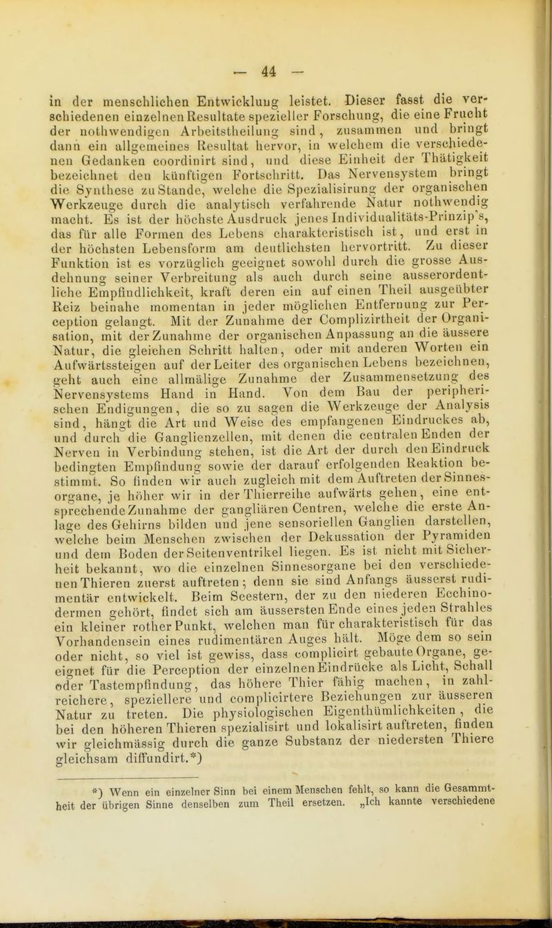 in der menschlichen Entwicklung leistet. Dieser fasst die ver- schiedenen einzelnen Resultate spezieller Forschung, die eine Frucht der nothwendigen Arbeitstheilung sind, zusammen und bringt dann ein allgemeines Resultat hervor, in welchem die verschiede- nen Gedanken coordinirt sind, und diese Einheit der Thätigkeit bezeichnet den künftigen Fortschritt. Das Nervensystem bringt die Synthese zu Stande^ welche die Spezialisirung der organischen Werkzeuge durch die analytisch verfahrende Natur nothwendig macht. Es ist der höchste Ausdruck jenes Individualitäts-Prinzip's, das für alle Formen des Lebens charakteristisch ist, und erst in der höchsten Lebensform am deutlichsten hervortritt. Zu dieser Funktion ist es vorzüglich geeignet sowohl durch die grosse Aus- dehnung seiner Verbreitung als auch durch seine ausserordent- liche Empfindlichkeit, kraft deren ein auf einen Theil ausgeübter Reiz beinahe momentan in jeder möglichen Entfernung zur Per- ception gelangt. Mit der Zunahme der Complizirtheit der Organi- sation, mit der Zunahme der organischen Anpassung an die äussere Natur, die gleichen Schritt halten, oder mit anderen Worten ein Aufwärtssteigen auf der Leiter des organischen Lebens bezeichnen, geht auch eine allmälige Zunahme der Zusammensetzung des Nervensystems Hand in Hand. Von dem Bau der peripheri- schen Endigungen, die so zu sagen die Werkzeuge der Analysis sind, hängt die Art und Weise des empfangenen Eindruckes ab, und durch die Ganglienzellen, mit denen die centralen Enden der Nerven in Verbindung stehen, ist die Art der durch den Eindruck bedingten Empfindung sowie der darauf erfolgenden Reaktion be- stimni't. So finden wir auch zugleich mit dem Auftreten der Sinnes- organe, je höher wir in der Thierreihe aufwärts gehen, eine ent- sprcchendeZunahme der gangliären Centren, welche die erste An- lage des Gehirns bilden und jene sensoriellen Ganglien darstellen, welche beim Menschen zwischen der Dekussation der Pyramiden und dem Boden der Scitenventrikel liegen. Es ist nicht mit Sicher- heit bekannt, wo die einzelnen Sinnesorgane bei den verschiede- nen Thieren zuerst auftreten^ denn sie sind Anfangs äusserst rudi- mentär entwickelt. Beim Seestern, der zu den niederen Ecchmo- dermen gehört, findet sich am äussersten Ende eines jeden Strahles ein kleiner rother Punkt, welchen man für charakteristisch für das Vorhandensein eines rudimentären Auges hält. Möge dem so sein oder nicht, so viel ist gewiss, dass complicirt gebaute Organe, ge- eignet für die Perception der einzelnenEindrücke als Licht, Schall oder Tastempfindung, das höhere Thier fähig machen, in zahl- reichere, speziellere und complicirtere Beziehungen zur äusseren Natur zu treten. Die physiologischen Eigenthümlichkeiten , die bei den höheren Thieren spezialisirt und lokalisirt auftreten, finden wir gleichmässig durch die ganze Substanz der niedersten Thiere gleichsam diffundirt.*) Wenn ein einzelner Sinn bei einem Menschen fehlt, so kann die Gesammt- heit der übrigen Sinne denselben zum Theil ersetzen. „Ich kannte verschiedene